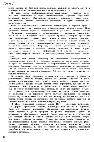 ботки данных, их быстрый поиск, надежное хранение и защиту, доступ к
источникам данных независимо от места их расположения и т. д.
В наше время информационно-коммуникационные технологии нахо­
дят свое применение в науке, промышленности, торговле, управлении,
банковской системе, образовании, медицине, транспорте, связи, сельс­
ком хозяйстве, системе социального обеспечения и других отраслях на­
родного хозяйства.
Одно из многочисленных применений компьютеров в научной сфере -
это проведение так называемых «компьютерных экспериментов». Ведь
проведение многих научных экспериментов в реальных условиях связано
с большими трудностями - материальными, техническими, энергетиче­
скими и т. д. Например, чтобы изучить процессы, которые происходят
при расщеплении атомных ядер, нужно строить атомные реакторы,
а этот процесс долгий, сложный, опасный и требует больших затрат. Во
многих случаях создать соответствующие реальные условия эксперимен­
та вообще невозможно. Например, невозможно руководить процессами,
которые происходят в какой-то далекой галактике. В таких случа­
ях явление изучают по его информационной модели с использова­
нием компьютерной техники и соответствующего программного обеспе­
чения.
Важную роль играет компьютер на производстве. Моделирование и
конструирование изделий с помощью компьютера значительно сокраща­
ет срок их разработки, повышает ее эффективность и качество, снижает
стоимость. Например, если до использования компьютера в проектирова­
нии от момента возникновения идеи создания новой модели автомобиля
до его передачи на конвейер проходило 5-6 лет, то теперь это время со­
ставляет менее года.
В деловой сфере компьютер используется для хранения и обработки
разнообразных данных: текстов, таблиц, баз данных, рисунков и фото­
графий, мультимедийных (лат. multi - много, media - средства представ­
ления) данных. Трудно сегодня назвать такое учреждение, где бы не ис­
пользовали ИКТ. Картотеки в библиотеках и поликлиниках, выполнен­
ные на основе компьютерной базы данных, во много раз надежнее и удоб­
нее в работе, чем традиционные бумажные. Бухгалтер сегодня использу­
ет компьютер и за несколько минут получает результаты, на которые
раньше ему были нужные часы или дни. Банкир, не выходя из своего ка­
бинета, может следить за состоянием дел на бирже, простым нажатием на
клавишу перевести на любой счет необходимую сумму денег.
В сфере образования основные задачи ИКТ - обеспечить разнообраз­
ные формы проведения занятий, индивидуальный подход к обучению.
Существует большое количество обучающих, контролирующих, развива­
ющих, игровых и других программ по разным предметам. Уровень их
сложности и эффективности разный. Самые простые из них используют
для проверки знаний и умений учеников по отдельным вопросам, напри­
мер знание таблицы умножения. Такую программу может составить да­
же старшеклассник. Более сложные программы помогают учителю руко­
водить процессом обучения, проверяют, насколько качественно усвоен
изложенный материал, и, если он усвоен не очень хорошо, предлагают
проработать эту часть материала еще раз или вернуться к изучению пре­
дыдущего материала.
Глава 1
20
 