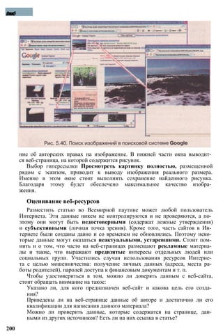 ние об авторских правах на изображение. В нижней части окна выводит­
ся веб-страница, на которой содержится рисунок.
Выбор гиперссылки Просмотреть картинку полностью, размещенной
рядом с эскизом, приводит к выводу изображения реального размера.
Именно в этом окне стоит выполнять сохранение найденного рисунка.
Благодаря этому будет обеспечено максимальное качество изобра­
жения.
Оценивание веб-ресурсов
Разместить статью во Всемирной паутине может любой пользователь
Интернета. Эти данные никем не контролируются и не проверяются, а по­
этому они могут быть недостоверными (содержат ложные утверждения)
и субъективными (личная точка зрения). Кроме того, часть сайтов в Ин­
тернете были созданы давно и со временем не обновлялись. Поэтому неко­
торые данные могут оказаться неактуальными, устаревшими. Стоит пом­
нить и о том, что часто на веб-страницах размещают рекламные материа­
лы и такие, что выражают предвзятые интересы отдельных людей или
социальных групп. Участились случаи использования ресурсов Интерне­
та с целью мошенничества: получение личных данных (адреса, места ра­
боты родителей), паролей доступа к финансовым документам и т. п.
Чтобы удостовериться в том, можно ли доверять данным с веб-сайта,
стоит обращать внимание на такое:
Указано ли, для кого предназначен веб-сайт и какова цель его созда­
ния?
Приведены ли на веб-странице данные об авторе и достаточно ли его
квалификации для написания данного материала?
Можно ли проверить данные, которые содержатся на странице, дан­
ными из других источников? Есть ли на них ссылка в статье?
200
Глава5
 