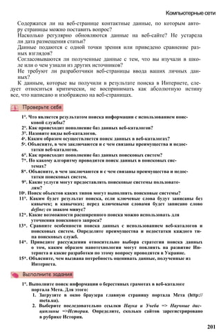 Содержатся ли на веб-странице контактные данные, по которым авто­
ру страницы можно поставить вопрос?
Насколько регулярно обновляются данные на веб-сайте? Не устарела
ли дата размещения статьи?
Данные подаются с одной точки зрения или приведено сравнение раз­
ных взглядов?
Согласовываются ли полученные данные с тем, что вы изучали в шко­
ле или о чем узнали из других источников?
Не требуют ли разработчики веб-страницы ввода ваших личных дан­
ных?
К данным, которые вы получили в результате поиска в Интернете, сле­
дует относиться критически, не воспринимать как абсолютную истину
все, что написано и изображено на веб-страницах.
Компьютерные сети
1°. Что является результатом поиска информации с использованием поис­
ковой службы?
2°. Как происходит пополнение баз данных веб-каталогов?
3°. Назовите виды веб-каталогов.
4е. Каким образом осуществляется поиск данных в веб-каталогах?
5е. Объясните, в чем заключаются и с чем связаны преимущества и недос­
татки веб-каталогов.
6°. Как происходит пополнение баз данных поисковых систем?
7*. По какому алгоритму проводится поиск данных в поисковых сис­
темах?
8*. Объясните, в чем заключаются и с чем связаны преимущества и недос­
татки поисковых систем.
9°. Какие услуги могут предоставлять поисковые системы пользовате­
лям?
10е. Поиск объектов каких типов могут выполнять поисковые системы?
11°. Каким будет результат поиска, если ключевые слова будут записаны без
кавычек; в кавычках; перед ключевыми словами будет записано слово
define; со знаком минус?
12*. Какие возможности расширенного поиска можно использовать для
уточнения поискового запроса?
13*. Сравните особенности поиска данных с использованием веб-каталогов и
поисковых систем. Определите преимущества и недостатки каждого ти­
па поисковых служб.
14*. Приведите рассуждения относительно выбора стратегии поиска данных
о том, каким образом нанотехнологии могут повлиять на развитие Ин­
тернета и какие разработки по этому вопросу проводятся в Украине.
15*. Объясните, чем вызвана потребность оценивать данные, полученные из
Интернета.
1°. Выполните поиск информации о берестяных грамотах в веб-каталоге
портала Мета. Для этого:
1. Загрузите в окно браузера главную страницу портала Мета (http://
meta.ua).
2. Выберите последовательно ссылки Наука и Учеба => Научные дис­
циплины =>История. Определите, сколько сайтов зарегистрировано
в рубрике История.
201
 