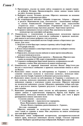 Глава 5
3. Просмотрите, ссылки на какие сайты содержатся на первой страни­
це рубрики История. Проанализируйте, какие данные можно найти
на сайте Летопись русская.
4. Выберите ссылку Летопись русская. Обратите внимание на название
и URL-адрес открывшегося сайта.
5. На открывшемся веб-сайте 1зборнйк (старослав. 1зборник - сборник)
в разделе Мовознавство (укр. мовознавспгво - языкознание) выбери­
те ссылку Енциклопед1я «Украшська мова» (укр. енциклопедЬя
«Укратсъка мова» - энциклопедия «Украинский язык») и дальше
Берестяш грамоти (укр. берестяш грамоти - берестяные грамоты).
6. Сохраните найденную статью в папке Мои документы на вашем
компьютере как один файл веб-архива.
2*. Ознакомьтесь с тематическим и региональным каталогами портала
Uaport (http://uaport.net) и подготовьте сообщение о правилах выполне­
ния поиска и доступных рубриках этих каталогов.
3*. Выполните поиск в поисковой системе Google данных о берестяных гра­
мотах. Для этого:
1. Загрузите в окно браузера главную страницу сайта Google (http://
www.google.com.ua).
2. В поле ввода впишите слова берестяные грамоты и выберите кнопку
Поиск в Google.
3. Определите, сколько ссылок найдено и какое время понадобилось
для получения результата.
4. Выберите ссылку Берестяные грамоты — Википедия. Обратите вни­
мание на название и URL-адрес открывшейся страницы.
5. Сохраните изображение берестяной грамоты, содержащееся на веб­
странице, в папке Мои документы на вашем компьютере.
4*. Ознакомьтесь со справкой поисковой системы Яндекс (http://www.yan-
dex.ru) и подготовьте сообщение о правилах выполнения поиска в систе­
ме Яндекс.
5*. Выполните поиск ссылок на веб-страницы из Украины с ключевыми
словами: поисковые системы и «поисковые системы», используя поис­
ковую систему Google. Сравните и объясните результаты поиска.
6*. Выполните поиск ссылок на веб-страницы из Украины с ключевым сло­
вом системы, используя поисковую систему Google. Выполните поиск в
найденном страниц с ключевым словом поисковые. Обратите внимание
на количество найденных ссылок. Объясните принципы отбора веб-стра­
ниц в результате поиска. Сравните результат с полученным в предыду­
щем задании.
7*. Выполните расширенный поиск ссылок на веб-страницы, которые со­
держат данные о туристических маршрутах Крыма или Карпат для
школьников, используя поисковую систему Google. Для этого в форме
расширенного поиска заполните поля:
Со всеми словами — школьники;
С точной фразой — туристические маршруты,
Язык. Показывать страницы на - русском;
Регион. Искать страницы, расположенные в - Украина-,
Без слов - санаторий.
Обратите внимание на количество найденных ссылок. Сохраните
текст одной из страниц в папке Мои документы на вашем компьютере
как один файл веб-архива.
8*. Выполните поиск изображений исторических достопримечательностей
вашего края, используя поисковую систему Google. Сколько картинок
найдено? Выберите средний размер изображений. Выберите одно изоб-
202
 