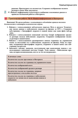 Внимание! Во время работы с компьютером соблюдайте правила техники
безопасности и санитарно-гигиенические нормы.
1. Найдите с использованием веб-каталога портала Мета в разделе Техничес­
кие науки данные о нобелевском лауреате по физике за 1971 г. Сохраните
веб-страницу с биографией лауреата в вашей папке как один файл веб-ар-
хива.
2. Найдите с использованием поисковой системы Google изображение средне­
го размера медали нобелевских лауреатов. Сохраните изображение полно­
го размера в вашей папке.
3. Найдите с использованием расширенного поиска страницы на украинском
языке за последний год о нобелевских лауреатах по физике. Одну из стра­
ниц, содержащую фотографию лауреата, сохраните в вашей папке как веб­
страницу полностью.
4. Заполните таблицу данными, полученными при выполнении поиска с ис­
пользованием поисковой системы Google. Тема поиска - Нобелевская пре­
мия, история возникновения, кого и за что ею награждают.
Ключевые слова
Количество ссылок при поиске в Интернете
Количество ссылок на страницы на украинском языке
Количество изображений всего
Количество изображений среднего размера
Количество ссылок на страницы, впервые
просмотренные в последние полгода
Количество ссылок на страницы о нобелевских
лауреатах по химии после выполнения поиска в
найденном
Компьютерные сети
ражение. Просмотрите его полностью. Сохраните изображение полного
размера в папке Мои документы.
9*. Найдите информацию и подготовьте сообщение о возможных рисках и
правилах безопасной работы в Интернете.
 