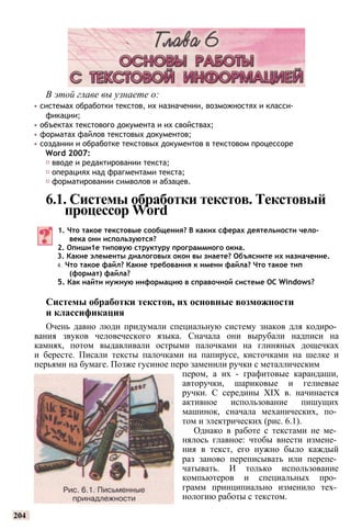 В этой главе вы узнаете о:
• системах обработки текстов, их назначении, возможностях и класси­
фикации;
• объектах текстового документа и их свойствах;
• форматах файлов текстовых документов;
• создании и обработке текстовых документов в текстовом процессоре
Word 2007:
♦ вводе и редактировании текста;
♦ операциях над фрагментами текста;
♦ форматировании символов и абзацев.
6.1. Системы обработки текстов. Текстовый
процессор Word
1. Что такое текстовые сообщения? В каких сферах деятельности чело­
века они используются?
2. Опиши1е типовую структуру программного окна.
3. Какие элементы диалоговых окон вы знаете? Объясните их назначение.
4. Что такое файл? Какие требования к имени файла? Что такое тип
(формат) файла?
5. Как найти нужную информацию в справочной системе ОС Windows?
Системы обработки текстов, их основные возможности
и классификация
Очень давно люди придумали специальную систему знаков для кодиро­
вания звуков человеческого языка. Сначала они вырубали надписи на
камнях, потом выдавливали острыми палочками на глиняных дощечках
и бересте. Писали тексты палочками на папирусе, кисточками на шелке и
перьями на бумаге. Позже гусиное перо заменили ручки с металлическим
пером, а их - графитовые карандаши,
авторучки, шариковые и гелиевые
ручки. С середины XIX в. начинается
активное использование пишущих
машинок, сначала механических, по­
том и электрических (рис. 6.1).
Однако в работе с текстами не ме­
нялось главное: чтобы внести измене­
ния в текст, его нужно было каждый
раз заново переписывать или перепе­
чатывать. И только использование
компьютеров и специальных про­
грамм принципиально изменило тех­
нологию работы с текстом.
204
 