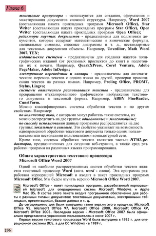 Глава6
текстовые процессоры - используются для создания, оформления и
макетирования документов сложной структуры. Например, Word 2007
(составляющая пакета прикладных программ Microsoft Office), Star
Writer (составляющая пакета прикладных программ Star Office), Open
Writer (составляющая пакета прикладных программ Open Office);
редакторы научных документов - предназначены для подготовки до­
кументов, которые содержат математические и химические формулы,
специальные символы, сложные диаграммы и т. д., нестандартные
для текстовых документов объекты. Например, Unveditor, Math Word
2007, ТЕХ;
издательские системы - предназначены для создания макетов поли­
графических изданий (от рекламных проспектов до книг) и подготов­
ки их к печати. Например, QuarkXPress, Corel Ventura, Adobe
PageMaker, Adobe InDesign;
электронные переводчики и словари - предназначены для автомати­
ческого перевода текстов с одного языка на другой, проверки правопи­
сания текстов на разных языках. Например, Proling Office, PROMT,
Stylus, Lingvo;
системы оптического распознавания текстов - предназначены для
превращения отсканированного графического изображения текстово­
го документа в текстовый формат. Например, ABBY FineReader,
CuneiForm.
Можно классифицировать системы обработки текстов и по другим
свойствам. Например:
по количеству окон, с которыми могут работать такие системы, их
можно распределить на две группы: однооконные и многооконные;
по способу использования данные программы распределяются на две
группы: локальные и сетевые. Это свойство указывает на возможность
одновременной обработки текстового документа только одним пользо­
вателем или несколькими пользователями компьютерной сети.
Кроме того, системы обработки текстов являются частью HTML-ре­
дакторов, предназначенных для создания веб-страниц, а также сред раз­
работки программ на различных языках программирования.
Общая характеристика текстового процессора
Microsoft Office Word 2007
Одной из наиболее распространенных систем обработки текстов явля­
ется текстовый процессор Word (англ. word - слово). Эта программа раз­
работана корпорацией Microsoft и входит в пакет прикладных программ
Microsoft Office. Мы будем изучать версию Microsoft Office Word 2007.
Microsoft Office - пакет прикладных программ, разработанный корпораци­
ей Microsoft для операционных систем Microsoft Windows и Apple
Mac OS. В состав этого пакета входит программное обеспечение для рабо­
ты с разными типами документов: текстовыми документами, электронными таб­
лицами, презентациями, базами данных и т. д.
До сегодняшнего дня были выпущены такие версии этого продукта: Microsoft
Office 95, Microsoft Office 97, Microsoft Office 2000, Microsoft Office XP,
Microsoft Office 2003. Последняя версия - Microsoft Office 2007 была офици­
ально представлена украинским пользователям в июне 2007 г.
Первая версия текстового процессора Word была выпущена в 1983 г. для опе­
рационной системы DOS, а для ОС Windows - в 1989 г.
206
 