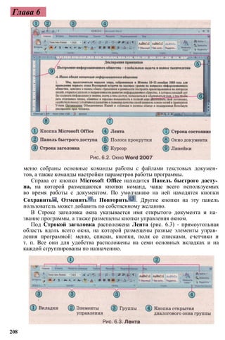 Глава 6
меню собраны основные команды работы с файлами текстовых докумен­
тов, а также команды настройки параметров работы программы.
Справа от кнопки Microsoft Office находится Панель быстрого досту­
па, на которой размещаются кнопки команд, чаще всего используемых
во время работы с документом. По умолчанию на ней находятся кнопки
Сохранить , Отменить и Повторить . Другие кнопки на эту панель
пользователь может добавить по собственному желанию.
В Строке заголовка окна указывается имя открытого документа и на­
звание программы, а также размещены кнопки управления окном.
Под Строкой заголовка расположена Лента (рис. 6.3) - прямоугольная
область вдоль всего окна, на которой размещены разные элементы управ­
ления программой: меню, списки, кнопки, поля со списками, счетчики и
т. п. Все они для удобства расположены на семи основных вкладках и на
каждой сгруппированы по назначению.
208
 