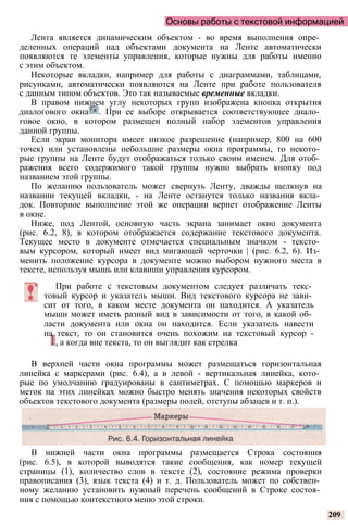 Основы работы с текстовой информацией
Лента является динамическим объектом - во время выполнения опре­
деленных операций над объектами документа на Ленте автоматически
появляются те элементы управления, которые нужны для работы именно
с этим объектом.
Некоторые вкладки, например для работы с диаграммами, таблицами,
рисунками, автоматически появляются на Ленте при работе пользователя
с данным типом объектов. Это так называемые временные вкладки.
В правом нижнем углу некоторых групп изображена кнопка открытия
диалогового окна . При ее выборе открывается соответствующее диало­
говое окно, в котором размещен полный набор элементов управления
данной группы.
Если экран монитора имеет низкое разрешение (например, 800 на 600
точек) или установлены небольшие размеры окна программы, то некото­
рые группы на Ленте будут отображаться только своим именем. Для отоб­
ражения всего содержимого такой группы нужно выбрать кнопку под
названием этой группы.
По желанию пользователь может свернуть Ленту, дважды щелкнув на
названии текущей вкладки, - на Ленте останутся только названия вкла­
док. Повторное выполнение этой же операции вернет отображение Ленты
в окне.
Ниже, под Лентой, основную часть экрана занимает окно документа
(рис. 6.2, 8), в котором отображается содержание текстового документа.
Текущее место в документе отмечается специальным значком - тексто­
вым курсором, который имеет вид мигающей черточки | (рис. 6.2, 6). Из­
менить положение курсора в документе можно выбором нужного места в
тексте, используя мышь или клавиши управления курсором.
При работе с текстовым документом следует различать текс­
товый курсор и указатель мыши. Вид текстового курсора не зави­
сит от того, в каком месте документа он находится. А указатель
мыши может иметь разный вид в зависимости от того, в какой об­
ласти документа или окна он находится. Если указатель навести
на текст, то он становится очень похожим на текстовый курсор -
, а когда вне текста, то он выглядит как стрелка
В верхней части окна программы может размещаться горизонтальная
линейка с маркерами (рис. 6.4), а в левой - вертикальная линейка, кото­
рые по умолчанию градуированы в сантиметрах. С помощью маркеров и
меток на этих линейках можно быстро менять значения некоторых свойств
объектов текстового документа (размеры полей, отступы абзацев и т. п.).
В нижней части окна программы размещается Строка состояния
(рис. 6.5), в которой выводятся такие сообщения, как номер текущей
страницы (1), количество слов в тексте (2), состояние режима проверки
правописания (3), язык текста (4) и т. д. Пользователь может по собствен­
ному желанию установить нужный перечень сообщений в Строке состоя­
ния с помощью контекстного меню этой строки.
209
 