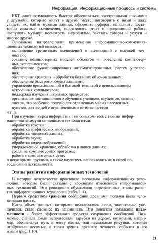 ИКТ дают возможность быстро обмениваться электронными письмами
с друзьями, которые живут в другом месте, поговорить с ними и даже
увидеть их, найти нужные данные, оформить реферат, выполнить доста­
точно сложные вычисления, подготовить отчет о проделанной работе,
послушать музыку, посмотреть видеофильм, заказать товары и услуги и
многое другое.
Основными направлениями применения информационно-коммуника-
ционных технологий являются:
выполнение громоздких вычислений и вычислений с высокой точ­
ностью;
создание компьютерных моделей объектов и проведение компьютер­
ных экспериментов;
обеспечение функционирования автоматизированных систем управле­
ния;
обеспечение хранения и обработки больших объемов данных;
обеспечение быстрого обмена данными;
управление промышленной и бытовой техникой с использованием
встроенных компьютеров;
поддержка изучения школьных предметов;
организация дистанционного обучения учеников, студентов, специа­
листов, что особенно полезно для отдаленных малых населенных
пунктов, для людей с ограниченными возможностями
и т. д.
При изучении курса информатики вы ознакомитесь с такими инфор-
мационно-коммуникационными технологиями:
обработка текстов;
обработка графических изображений;
обработка числовых данных;
обработка звука;
обработка видеоизображений;
упорядоченное хранение, обработка и поиск данных;
создание компьютерных программ;
работа в компьютерных сетях
и некоторыми другими, а также научитесь использовать их в своей по­
вседневной деятельности.
Этапы развития информационных технологий
В истории человечества произошло несколько информационных рево­
люций, которые были связаны с коренным изменением информацион­
ных технологий. Эти революции обусловили определенные этапы разви­
тия информационных технологий (табл. 1.4).
Первым средством хранения сообщений древними людьми была чело­
веческая память.
Когда объем данных, которыми пользовались люди, значительно уве­
личился, стало сложнее их запоминать. Это повлекло появление пись­
менности - более эффективного средства сохранения сообщений. Воз­
можно, сначала люди использовали зарубки на дереве, которыми, напри­
мер, обозначался путь к месту охоты, или наскальные рисунки, которые
отображали весомые, с точки зрения древнего человека, события в его
жизни (рис. 1.10).
Информация. Информационные процессы и системы
21
 