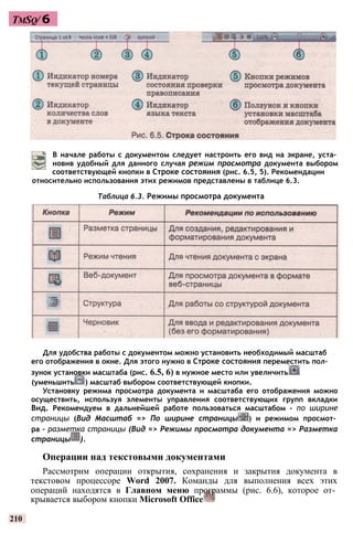 TmSq/ 6
относительно использования этих режимов представлены в таблице 6.3.
Таблица 6.3. Режимы просмотра документа
Для удобства работы с документом можно установить необходимый масштаб
его отображения в окне. Для этого нужно в Строке состояния переместить пол­
зунок установки масштаба (рис. 6.5, 6) в нужное место или увеличить
(уменьшить ) масштаб выбором соответствующей кнопки.
Установку режима просмотра документа и масштаба его отображения можно
осуществить, используя элементы управления соответствующих групп вкладки
Вид. Рекомендуем в дальнейшей работе пользоваться масштабом - по ширине
страницы (Вид Масштаб => По ширине страницы ) и режимом просмот­
ра - разметка страницы (Вид => Режимы просмотра документа => Разметка
страницы ).
Операции над текстовыми документами
Рассмотрим операции открытия, сохранения и закрытия документа в
текстовом процессоре Word 2007. Команды для выполнения всех этих
операций находятся в Главном меню программы (рис. 6.6), которое от­
крывается выбором кнопки Microsoft Office
210
В начале работы с документом следует настроить его вид на экране, уста­
новив удобный для данного случая режим просмотра документа выбором
соответствующей кнопки в Строке состояния (рис. 6.5, 5). Рекомендации
 