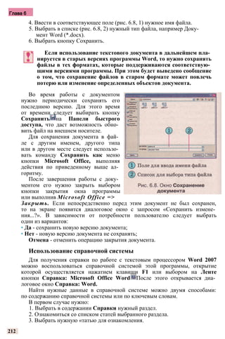 Глава 6
4. Ввести в соответствующее поле (рис. 6.8, 1) нужное имя файла.
5. Выбрать в списке (рис. 6.8, 2) нужный тип файла, например Доку­
мент Word (*.docx).
6. Выбрать кнопку Сохранить.
Если использование текстового документа в дальнейшем пла­
нируется в старых версиях программы Word, то нужно сохранять
файлы в тех форматах, которые поддерживаются соответствую­
щими версиями программы. При этом будет выведено сообщение
о том, что сохранение файлов в старом формате может повлечь
потерю или изменение определенных объектов документа.
Во время работы с документом
нужно периодически сохранять его
последнюю версию. Для этого время
от времени следует выбирать кнопку
Сохранить на Панели быстрого
доступа, что даст возможность обно­
вить файл на внешнем носителе.
Для сохранения документа в фай­
ле с другим именем, другого типа
или в другом месте следует использо­
вать команду Сохранить как меню
кнопки Microsoft Office, выполняя
действия по приведенному выше ал­
горитму.
После завершения работы с доку­
ментом его нужно закрыть выбором
кнопки закрытия окна программы
или выполнив Microsoft Office =>
Закрыть. Если непосредственно перед этим документ не был сохранен,
то на экране появится диалоговое окно с запросом «Сохранить измене­
ния...?». В зависимости от потребности пользователю следует выбрать
один из вариантов:
• Да - сохранить новую версию документа;
• Нет - новую версию документа не сохранять;
Отмена - отменить операцию закрытия документа.
Использование справочной системы
Для получения справки по работе с текстовым процессором Word 2007
можно воспользоваться справочной системой этой программы, открытие
которой осуществляется нажатием клавиши F1 или выбором на Ленте
кнопки Справка: Microsoft Office Word После этого открывается диа­
логовое окно Справка: Word.
Найти нужные данные в справочной системе можно двумя способами:
по содержанию справочной системы или по ключевым словам.
В первом случае нужно:
1. Выбрать в содержании Справки нужный раздел.
2. Ознакомиться со списком статей выбранного раздела.
3. Выбрать нужную «татью для ознакомления.
212
 