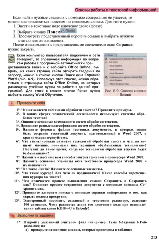 Основы работы с текстовой информацией
Если найти нужные сведения с помощью содержания не удается, то
можно воспользоваться поиском по ключевым словам. Для этого нужно:
1. Ввести в текстовое поле ключевое слово (фразу).
2. Выбрать кнопку Поиск
3. Просмотреть представленный перечень ссылок и выбрать нужную
статью для ознакомления.
После ознакомления с представленными сведениями окно Справка
нужно закрыть.
213
Если компьютер пользователя подключен к сети
Интернет, то справочная информация по вопро­
сам работы с программой автоматически пре­
доставляется также и с веб-сайта Office Online. Вы­
брать, из каких страниц сайта отбирать сведения по
запросу, можно в списке кнопки Поиск окна Справка:
Word (рис. 6.9). Используя этот список, можно обра­
титься к страницам сайта Office Online, на которых
размещены учебные курсы по работе с данной про­
граммой. Для этого в списке кнопки Поиск нужно
выбрать ссылку Word Обучение.
1°. Что называется системами обработки текстов? Приведите примеры.
2°. В каких сферах человеческой деятельности используют системы обра­
ботки текстов?
3*. Опишите основные возможности систем обработки текстов.
4е. Приведите разные классификации систем обработки текстов.
5е. Назовите форматы файлов текстовых документов, в которых может
быть сохранен текстовый документ, подготовленный в Word 2007, и
кратко охарактеризуйте их.
6°. Что стимулировало развитие технологий обработки текста и что, по ва­
шему мнению, понимают под термином «безбумажные технологии»?
Наступит ли такое время, когда все технологии обработки текстов будут
безбумажными?
7°. Назовите известные вам способы запуска текстового процессора Word 2007.
8°. Назовите основные элементы окна текстового процессора Word 2007 и
их назначения.
9°. Что такое Лента? Назовите ее основные элементы.
10*. Что такое курсор? Для чего он предназначен? Какие способы перемеще­
ния курсора вы знаете?
11е. Чем отличается процесс выполнения команд Сохранить и Сохранить
как? Опишите процесс сохранения документа с помощью команды Со­
хранить как.
12*. Приведите алгоритм поиска с помощью справки информации о том, как
скрыть полосы прокрутки.
13*. Электронный документ, созданный в текстовом редакторе, содержит
560 символов. Чему равняется длина его двоичного кода при использо­
вании таблиц кодов KOI8—U и Unicode?
1*. Откройте указанный учителем файл (например, Тема 63адания 6.1об-
pa3eu,.docx) ил
а) проверьте назначение клавиш, которые приведены в таблице:
 