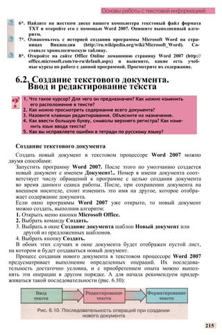 Основы работы с текстовой информацией
Создание текстового документа
Создать новый документ в текстовом процессоре Word 2007 можно
двумя способами:
Запустить программу Word 2007. После этого по умолчанию создается
новый документ с именем Документ!.. Номер в имени документа соот­
ветствует числу обращений к программе с целью создания документа
во время данного сеанса работы. После, при сохранении документа на
внешнем носителе, стоит изменить это имя на другое, которое отобра­
жает содержание документа.
Если окно программы Word 2007 уже открыто, то новый документ
можно создать, выполнив алгоритм:
1. Открыть меню кнопки Microsoft Office.
2. Выбрать команду Создать.
3. Выбрать в окне Создание документа шаблон Новый документ или
другой из предложенных шаблонов.
4. Выбрать кнопку Создать.
В обоих этих случаях в окне документа будет отображен пустой лист,
на котором и будет создаваться новый документ.
Процесс создания нового документа в текстовом процессоре Word 2007
предусматривает выполнение определенных операций. Их последова­
тельность достаточно условна, и с приобретением опыта можно выпол­
нять эти операции в другом порядке. А для начала рекомендуем придер­
живаться такой последовательности (рис. 6.10):
215
6*. Найдите на жестком диске вашего компьютера текстовый файл формата
TXT и откройте его с помощью Word 2007. Опишите выполненный алго­
ритм.
7*. Ознакомьтесь с историей создания программы Microsoft Word на стра­
ницах Википедии (http://ru.wikipedia.org/wiki/Microsoft_Word). Со­
ставьте хронологическую таблицу.
8*. Откройте на сайте Office Online домашнюю страницу Word 2007 (http://
office.microsoft.com/ru-ru/default.aspx) и выясните, какие есть учеб­
ные курсы по работе с данной программой. Просмотрите их содержание.
6.2. Создание текстового документа.
Ввод и редактирование текста
1. Что такое курсор? Для чего он предназначен? Как можно изменить
его расположение в тексте?
2. Как можно просмотреть содержание всего документа?
3. Назовите клавиши редактирования. Объясните их назначение.
4. Как ввести большую букву, символы верхнего регистра? Как изме­
нить язык ввода текста?
5. Как вы исправляете ошибки в тетради по русскому языку?
 