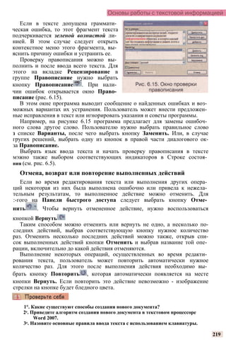 Основы работы с текстовой информацией
Если в тексте допущена граммати­
ческая ошибка, то этот фрагмент текста
подчеркивается зеленой волнистой ли­
нией. В этом случае следует открыть
контекстное меню этого фрагмента, вы­
яснить причину ошибки и устранить ее.
Проверку правописания можно вы­
полнить и после ввода всего текста. Для
этого на вкладке Рецензирование в
группе Правописание нужно выбрать
кнопку Правописание . При нали­
чии ошибок открывается окно Право­
писание (рис. 6.15).
В этом окне программа выводит сообщение о найденных ошибках и воз­
можных вариантах их устранения. Пользователь может внести предложен­
ные исправления в текст или игнорировать указания и советы программы.
Например, на рисунке 6.15 программа предлагает для замены ошибоч­
ного слова другое слово. Пользователю нужно выбрать правильное слово
з списке Варианты, после чего выбрать кнопку Заменить. Или, в случае
гругих решений, выбрать одну из кнопок в правой части диалогового ок-
за Правописание.
Выбрать язык ввода текста и начать проверку правописания в тексте
мэжно также выбором соответствующих индикаторов в Строке состоя­
ния (см. рис. 6.5).
Отмена, возврат или повторение выполненных действий
Если во время редактирования текста или выполнения других опера­
ций некоторая из них была выполнена ошибочно или привела к нежела­
тельным результатам, то выполненное действие можно отменить. Для
:-гого на Панели быстрого доступа следует выбрать кнопку Отме­
нить . Чтобы вернуть отмененное действие, нужно воспользоваться
кнопкой Вернуть
Таким способом можно отменить или вернуть не одно, а несколько по-
следних действий, выбрав соответствующую кнопку нужное количество
раз. Отменить несколько последних действий можно также, открыв спи-
сок выполненных действий кнопки Отменить и выбрав название той опе­
рации, включительно до какой действия отменяются.
Выполнение некоторых операций, осуществленных во время редакти­
рования текста, пользователь может повторить автоматически нужное
количество раз. Для этого после выполнения действия необходимо вы­
брать кнопку Повторить , которая автоматически появляется на месте
кнопки Вернуть. Если повторить это действие невозможно - изображение
стрелки на кнопке будет бледного цвета.
219
1°. Какие существуют способы создания нового документа?
2е. Приведите алгоритм создания нового документа в текстовом процессоре
Word 2007.
3е. Назовите основные правила ввода текста с использованием клавиатуры.
 