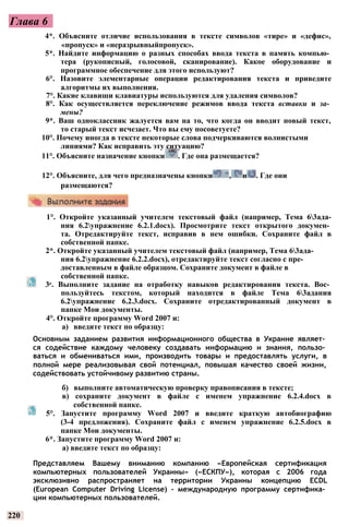Глава 6
1°. Откройте указанный учителем текстовый файл (например, Тема 63ада-
ния 6.2упражнение 6.2.1.docx). Просмотрите текст открытого докумен­
та. Отредактируйте текст, исправив в нем ошибки. Сохраните файл в
собственной папке.
2*. Откройте указанный учителем текстовый файл (например, Тема 63ада-
ния 6.2упражнение 6.2.2.docx), отредактируйте текст согласно с пре­
доставленным в файле образцом. Сохраните документ в файле в
собственной папке.
3е. Выполните задание на отработку навыков редактирования текста. Вос­
пользуйтесь текстом, который находится в файле Тема 63адания
6.2упражнение 6.2.3.docx. Сохраните отредактированный документ в
папке Мои документы.
4°. Откройте программу Word 2007 и:
а) введите текст по образцу:
Основным заданием развития информационного общества в Украине являет­
ся содействие каждому человеку создавать информацию и знания, пользо­
ваться и обмениваться ими, производить товары и предоставлять услуги, в
полной мере реализовывая свой потенциал, повышая качество своей жизни,
содействовать устойчивому развитию страны.
б) выполните автоматическую проверку правописания в тексте;
в) сохраните документ в файле с именем упражнение 6.2.4.docx в
собственной папке.
5°. Запустите программу Word 2007 и введите краткую автобиографию
(3-4 предложения). Сохраните файл с именем упражнение 6.2.5.docx в
папке Мои документы.
6*. Запустите программу Word 2007 и:
а) введите текст по образцу:
Представляем Вашему вниманию компанию «Европейская сертификация
компьютерных пользователей Украины» («ЕСКПУ»), которая с 2006 года
эксклюзивно распространяет на территории Украины концепцию ECDL
(European Computer Driving License) - международную программу сертифика­
ции компьютерных пользователей.
220
4*. Объясните отличие использования в тексте символов «тире» и «дефис»,
«пропуск» и «неразрывныйпропуск».
5*. Найдите информацию о разных способах ввода текста в память компью­
тера (рукописный, голосовой, сканирование). Какое оборудование и
программное обеспечение для этого используют?
6°. Назовите элементарные операции редактирования текста и приведите
алгоритмы их выполнения.
7°. Какие клавиши клавиатуры используются для удаления символов?
8°. Как осуществляется переключение режимов ввода текста вставки и за­
мены?
9*. Ваш одноклассник жалуется вам на то, что когда он вводит новый текст,
то старый текст исчезает. Что вы ему посоветуете?
10°. Почему иногда в тексте некоторые слова подчеркиваются волнистыми
линиями? Как исправить эту ситуацию?
11°. Объясните назначение кнопки . Где она размещается?
12°. Объясните, для чего предназначены кнопки , и . Где они
размещаются?
 