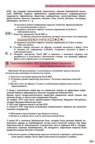 Основы работы с текстовой информацией
Внимание! Во время работы с компьютером соблюдайте правила техники
безопасности санитарно-гигиенические нормы.
1. Запустите текстовый процессор Word 2007.
2. Установите режим просмотра документа - Разметка страницы,масштаб -
120%.
3. Введите текст по образцу. Следите за соблюдением правил ввода текста и
правописанием.
3 конце I тысячелетия новой эры из славянских племен на территории совре­
менной Украины образовалось могучее государство Киевская Русь.
Однако после татаро-монгольского нашествия украинские земли попали под
злияние Литвы, а затем стали владениями Польши.
20 ноября 1917 года была провозглашена Украинская Народная Республика,
соторая просуществовала два года.
3 1922 году Украина вошла в состав СССР.
И только в 1991 году была установлена независимость Украины как самостоя-
тельного государства.
4. Объедините предложения в три абзаца по смыслу.
о. Вставьте в нужное место текста дополнительный абзац:
3 конце XV в. возникла Запорожская Сечь, которая стала центром борьбы ук­
раинского народа за освобождение из-под гнета польской шляхты под пред-
зодительством Б. Хмельницкого, в результате чего в середине XVII в. государ­
ственность Украины возобновилась. Но ненадолго: территория Украины была
разделена между Россией и Польшей.
6. Включите режим отображения скрытых символов и проверьте соблюдение
вами правил набора текста. При необходимости исправьте ошибки.
221
ECDL, как стандарт компьютерной грамотности, признан Европейской комис­
сией, ЮНЕСКО, Советом европейских профессиональных информационных
содружеств, Европейским обществом информатики, министерствами образо­
вания Италии, Бельгии, Германии, Австрии, Чили, Египта, Венгрии, Голландии,
Швейцарии, Эстонии и т. д.
б) включите режим отображения скрытых символов. Проанализируйте
их местонахождение в тексте;
в) сохраните документ в файле с именем упражнение 6.2.6.docx в
собственной папке.
7*. Запустите программу Word 2007 и:
а) введите несколько символов, которые отсутствуют на клавиатуре,
б) сохраните документ в файле с именем упражнение 6.2.7.docx в папке
Мои документы.
8*. Создайте новый документ по образцу, который находится в файле Тема
6 Задания 6.2 упражнение 6.2.8.docx. Сохраните документ в файле в
собственной папке.
9*. Откройте программу Word 2007 и выясните с помощью справки, как
разработать и подключить собственный словарь для проверки орфогра­
фии в тексте. Выполните это на практике.
 