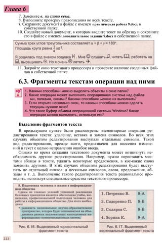 Глава 6
7. Замените в. на слово века.
8. Выполните проверку правописания во всем тексте.
9. Сохраните документ в файле с именем практическая работа 9.docx в
собственной папке.
10. Создайте новый документ, в котором введите текст по образцу и сохраните
его в файле с именем дополнительное задание 9.docx в собственной папке.
Выделение фрагментов текста
В предыдущем пункте были рассмотрены элементарные операции ре­
дактирования текста: удаление, вставка и замена символов. Во всех этих
случаях объектом редактирования выступали отдельные символы. Такой
вид редактирования, прежде всего, предназначен для внесения измене­
ний в текст с целью исправления ошибок ввода.
Однако во время создания текстового документа может возникнуть не­
обходимость другого редактирования. Например, нужно переставить мес­
тами абзацы в тексте, удалить некоторые предложения, а кое-какие слова
заменить другими. В этих случаях объектом редактирования будет высту­
пать не отдельный символ, а несколько символов, слова, предложения, аб­
зацы и т. д. Выполнение такого редактирования текста рациональнее про­
водить, используя специальные средства текстового процессора.
222
11. Закройте окно текстового процессора и проверьте наличие созданных фай­
лов в собственной папке.
6.3. Фрагменты текстам операции над ними
1. Какими способами можно выделить объекты в окне папки?
2. Какие операции может выполнять операционная система над файла­
ми, папками, окнами? Какими способами можно их выполнить?
3. Если открыто несколько окон, то какими способами можно сделать
текущим нужное окно?
4. Что такое Буфер обмена операционной системы Windows? Какие
операции можно выполнять, используя его?
 