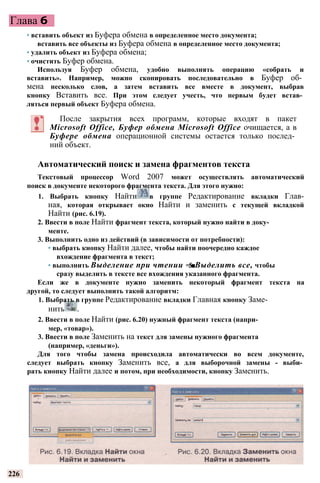 Глава 6
• вставить объект из Буфера обмена в определенное место документа;
вставить все объекты из Буфера обмена в определенное место документа;
• удалить объект из Буфера обмена;
• очистить Буфер обмена.
Используя Буфер обмена, удобно выполнять операцию «собрать и
вставить». Например, можно скопировать последовательно в Буфер об­
мена несколько слов, а затем вставить все вместе в документ, выбрав
кнопку Вставить все. При этом следует учесть, что первым будет встав­
ляться первый объект Буфера обмена.
После закрытия всех программ, которые входят в пакет
Microsoft Office, Буфер обмена Microsoft Office очищается, а в
Буфере обмена операционной системы остается только послед­
ний объект.
Автоматический поиск и замена фрагментов текста
Текстовый процессор Word 2007 может осуществлять автоматический
поиск в документе некоторого фрагмента текста. Для этого нужно:
1. Выбрать кнопку Найти в группе Редактирование вкладки Глав-
ная, которая открывает окно Найти и заменить с текущей вкладкой
Найти (рис. 6.19).
2. Ввести в поле Найти фрагмент текста, который нужно найти в доку­
менте.
3. Выполнить одно из действий (в зависимости от потребности):
• выбрать кнопку Найти далее, чтобы найти поочередно каждое
вхождение фрагмента в текст;
• выполнить Выделение при чтении =$■Выделить все, чтобы
сразу выделить в тексте все вхождения указанного фрагмента.
Если же в документе нужно заменить некоторый фрагмент текста на
другой, то следует выполнить такой алгоритм:
1. Выбрать в группе Редактирование вкладки Главная кнопку Заме­
нить .
2. Ввести в поле Найти (рис. 6.20) нужный фрагмент текста (напри­
мер, «товар»).
3. Ввести в поле Заменить на текст для замены нужного фрагмента
(например, «деньги»).
Для того чтобы замена происходила автоматически во всем документе,
следует выбрать кнопку Заменить все, а для выборочной замены - выби­
рать кнопку Найти далее и потом, при необходимости, кнопку Заменить.
226
 