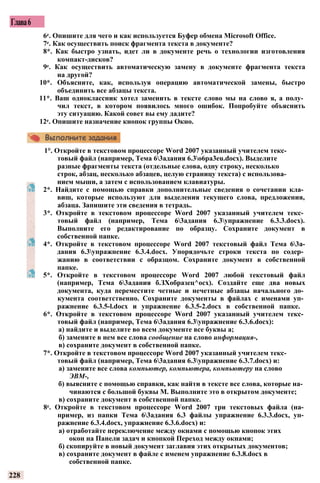 Глава6
6е. Опишите для чего и как используется Буфер обмена Microsoft Office.
7е. Как осуществить поиск фрагмента текста в документе?
8*. Как быстро узнать, идет ли в документе речь о технологии изготовления
компакт-дисков?
9е. Как осуществить автоматическую замену в документе фрагмента текста
на другой?
10*. Объясните, как, используя операцию автоматической замены, быстро
объединить все абзацы текста.
11*. Ваш одноклассник хотел заменить в тексте слово мы на слово я, а полу­
чил текст, в котором появилось много ошибок. Попробуйте объяснить
эту ситуацию. Какой совет вы ему дадите?
12е. Опишите назначение кнопок группы Окно.
1°. Откройте в текстовом процессоре Word 2007 указанный учителем текс­
товый файл (например, Тема 63адания 6.3o6pa3eu.docx). Выделите
разные фрагменты текста (отдельные слова, одну строку, несколько
строк, абзац, несколько абзацев, целую страницу текста) с использова­
нием мыши, а затем с использованием клавиатуры.
2*. Найдите с помощью справки дополнительные сведения о сочетании кла­
виш, которые используют для выделения текущего слова, предложения,
абзаца. Запишите эти сведения в тетрадь.
3*. Откройте в текстовом процессоре Word 2007 указанный учителем текс­
товый файл (например, Тема 63адания 6.3упражнение 6.3.3.docx).
Выполните его редактирование по образцу. Сохраните документ в
собственной папке.
4*. Откройте в текстовом процессоре Word 2007 текстовый файл Тема 63а-
дания 6.3упражнение 6.3.4.docx. Упорядочьте строки текста по содер­
жанию в соответствии с образцом. Сохраните документ в собственной
папке.
5*. Откройте в текстовом процессоре Word 2007 любой текстовый файл
(например, Тема 63адания б.ЗХобразец^осх). Создайте еще два новых
документа, куда переместите четные и нечетные абзацы начального до­
кумента соответственно. Сохраните документы в файлах с именами уп­
ражнение 6.3.5-l.docx и упражнение 6.3.5-2.docx в собственной папке.
6*. Откройте в текстовом процессоре Word 2007 указанный учителем текс­
товый файл (например, Тема 63адания 6.3упражнение 6.3.6.docx):
а) найдите и выделите во всем документе все буквы а;
б) замените в нем все слова сообщение на слово информация-,
в) сохраните документ в собственной папке.
7*. Откройте в текстовом процессоре Word 2007 указанный учителем текс­
товый файл (например, Тема 63адания 6.3упражнение 6.3.7.docx) и:
а) замените все слова компьютер, компьютера, компьютеру на слово
ЭВМ-,
б) выясните с помощью справки, как найти в тексте все слова, которые на­
чинаются с большой буквы М. Выполните это в открытом документе;
в) сохраните документ в собственной папке.
8е. Откройте в текстовом процессоре Word 2007 три текстовых файла (на­
пример, из папки Тема 63адания 6.3 файлы упражнение 6.3.3.docx, уп­
ражнение 6.3.4.docx, упражнение 6.3.6.docx) и:
а) отработайте переключение между окнами с помощью кнопок этих
окон на Панели задач и кнопкой Переход между окнами;
б) скопируйте в новый документ заглавия этих открытых документов;
в) сохраните документ в файле с именем упражнение 6.3.8.docx в
собственной папке.
228
 