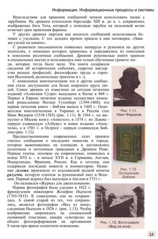 Информация. Информационные процессы и системы
Впоследствии для хранения сообщений начали использовать палки с
зарубками. На древнем египетском барельефе XIII в. до н. э. сохранилось
изображение бога Тота, который с помощью зарубок на пальмовой ветви
отмечает срок правления фараона.
У других древних народов как носитель сообщений использовали бе­
чевки с узелками. С тех далеких времен пришла к нам поговорка: «Завя­
жи узелок на память».
С развитием письменности появились папирусы и рукописи на других
носителях, с помощью которых хранились и передавались из поколения
в поколение различные сообщения. Древние рукописные книги хранили
в специальных местах и пользовались ими только обученные грамоте лю­
ди, которых тогда было мало. Эти книги содержали
сведения об исторических событиях, секретах мастер­
ства разных профессий, философские труды о строе­
нии Вселенной, религиозные трактаты и т. д.
С появлением книгопечатания эти и другие сообще­
ния стали доступными для более широкого круга лю­
дей. Самое древнее из известных на сегодня печатных
изданий «Алмазная Сутра» выпущено в Китае в 868 г.
Первое в Европе печатное издание осуществил немец­
кий ремесленник Иоганн Гутенберг (1394-1468), его
первая печатная книга - Библия вышла в 1445 г. Осно­
вателем книгопечатания в Украине и в России стал
Иван Федоров (1510-1583) (рис. 1.11). В 1564 г. он вы­
пустил в Москве книгу «Апостол», в 1574 г. во Львове -
первую славянскую «Азбуку» и новое издание «Апос­
тола», а в 1581 г. в Остроге - первую славянскую Биб­
лию (рис. 1.12).
Предшественниками современных газет принято
считать сообщения о последних новостях в городе,
которые вывешивались на площадях и доставлялись
политикам и почтенным гражданам в Древнем Риме.
Первые газеты, похожие на современные, появились в
конце XVI в. - в начале XVII в. в Германии, Англии,
Нидерландах, Франции, России. Как и сегодня, они
содержали последние новости и комментарии. Назва­
ние газета произошло от итальянской мелкой монеты
gazzetta, которую платили за рукописный лист в Вене­
ции. Первый журнал был выпущен в Англии в 1731 г.
Он назывался «Журнал для джентльменов».
Первая фотография была сделана в 1822 г.
французским инженером Жозефом Ньепсом
(1765-1833). К сожалению, она не сохрани­
лась. А самой старой из тех, что сохрани­
лись, является фотография «Вид из окна»,
сделанная Ньепсом в 1826 г. (рис. 1.13). Чтобы
изображение закрепилось на специальной
оловянной пластинке, камера «смотрела» на
объект фотографирования на протяжении
8 часов при ярком солнечном освещении.
23
 