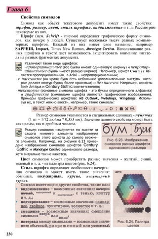 Глава 6
Свойства символов
Символ как объект текстового документа имеет такие свойства:
шрифт, размер, цвет, стиль шрифта, видоизменение и т. д. Рассмотрим
некоторые из них.
Шрифт (нем. Schrift - письмо) определяет графическую форму симво­
лов, как почерк у людей. Существует несколько тысяч разных компью­
терных шрифтов. Каждый из них имеет свое название, например
SAPPHIR, Impact, Times New Roman, Monotype Corsiva. Использование раз­
ных шрифтов в тексте дает возможность акцентировать внимание читате­
ля на разных фрагментах документа.
Различают такие виды шрифтов:
• пропорциональные (все буквы имеют одинаковую ширину) и непропор­
циональные (буквы имеют разную ширину). Например, шрифт Courier яв­
ляется пропорциональным, a Arial — непропорциональным;
• с насечками (на краях букв есть небольшие дополнительные выступы, кото­
рые делают контур буквы более красивым) и без насечек. Например, шрифты
Book Antiqua и Century Gothic соответственно;
• текстовые (основные символы шрифта - это буквы определенного алфавита)
и графические (символами шрифта являются графические изображения).
Примеры графических шрифтов: MS Outlook, Webdings, Wingdings. Исполь­
зуя их, в текст можно ввести, например, такие символы:
Размер символов измеряется по высоте от
самого нижнего элемента изображения
символов этого шрифта до самого верхне­
го элемента. Например, на рисунке 6.23 приве­
дено изображение символов шрифтов Century
Gothic и Monotype Corsiva одинакового размера,
хотя визуально так не кажется.
Цвет символов может приобретать разные значения - желтый, синий,
зеленый и т. д. - из палитры цветов (рис. 6.24).
Стиль шрифта определяет особенности начерта­
ния символов и может иметь такие значения:
обычный, полужирный, курсив, полужирный
курсив.
230
Размер символов указывается в специальных единицах - пунктах
(1 пт = 1/72 дюйма * 0,353 мм). Значение данного свойства может быть
как целым, так и дробным числом.
 