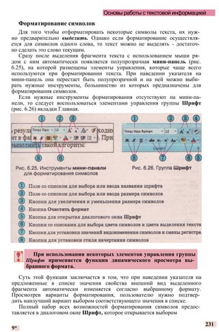 Основы работы с текстовой информацией
Форматирование символов
Для того чтобы отформатировать некоторые символы текста, их нуж­
но предварительно выделить. Однако если форматирование осуществля­
ется для символов одного слова, то текст можно не выделять - достаточ­
но сделать это слово текущим.
Сразу после выделения фрагмента текста с использованием мыши ря­
дом с ним автоматически появляется полупрозрачная мини-панель (рис.
6.25), на которой размещены элементы управления, которые чаще всего
используются при форматировании текста. При наведении указателя на
мини-панель она перестает быть полупрозрачной и на ней можно выби­
рать нужные инструменты, большинство из которых предназначены для
форматирования символов.
Если нужные инструменты форматирования отсутствуют на мини-па-
нели, то следует воспользоваться элементами управления группы Шрифт
(рис. 6.26) вкладки Главная.
Суть этой функции заключается в том, что при наведении указателя на
предложенные в списке значения свойства внешний вид выделенного
фрагмента автоматически изменяется согласно выбранному формату.
Просмотрев варианты форматирования, пользователю нужно подтвер­
дить наилучший вариант выбором соответствующего значения в списке.
Полный набор всех возможностей форматирования символов предос­
тавляется в диалоговом окне Шрифт, которое открывается выбором
9*
231
При использовании некоторых элементов управления группы
Шрифт применяется функция динамического просмотра вы­
бранного формата.
 