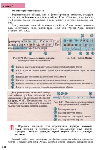 Форматирование абзацев
Форматирование абзацев, как и форматирование символов, осуществ­
ляется для выделенного фрагмента тейста. Если абзац текста не выделен,
то форматирование применяется к тому абзацу, в котором находится кур­
сор.
Для установки значений некоторых свойств абзаца можно использо­
вать инструменты мини-панели (рис. 6.29) или группы Абзац вкладки
Главная (рис. 6.30).
Обращаем внимание, что перемещение маркера отступа
слева приводит к одновременному перемещению двух других
маркеров - маркера отступа первой строки абзаца и маркера
выступа.
Полный набор всех инструментов форматирования абзацев предостав­
ляется в диалоговом окне Абзац, которое можно открыть выбором кноп­
234
Глава6
 