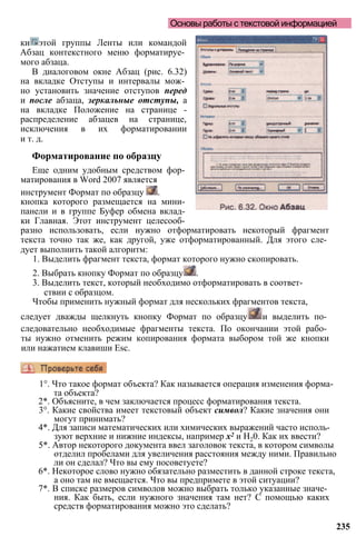 Основы работы с текстовой информацией
ки этой группы Ленты или командой
Абзац контекстного меню форматируе­
мого абзаца.
В диалоговом окне Абзац (рис. 6.32)
на вкладке Отступы и интервалы мож­
но установить значение отступов перед
и после абзаца, зеркальные отступы, а
на вкладке Положение на странице -
распределение абзацев на странице,
исключения в их форматировании
и т. д.
Форматирование по образцу
Еще одним удобным средством фор­
матирования в Word 2007 является
инструмент Формат по образцу .
кнопка которого размещается на мини­
панели и в группе Буфер обмена вклад­
ки Главная. Этот инструмент целесооб­
разно использовать, если нужно отформатировать некоторый фрагмент
текста точно так же, как другой, уже отформатированный. Для этого сле­
дует выполнить такой алгоритм:
1. Выделить фрагмент текста, формат которого нужно скопировать.
2. Выбрать кнопку Формат по образцу .
3. Выделить текст, который необходимо отформатировать в соответ­
ствии с образцом.
Чтобы применить нужный формат для нескольких фрагментов текста,
следует дважды щелкнуть кнопку Формат по образцу и выделить по­
следовательно необходимые фрагменты текста. По окончании этой рабо­
ты нужно отменить режим копирования формата выбором той же кнопки
или нажатием клавиши Esc.
235
1°. Что такое формат объекта? Как называется операция изменения форма­
та объекта?
2*. Объясните, в чем заключается процесс форматирования текста.
3°. Какие свойства имеет текстовый объект символ? Какие значения они
могут принимать?
4*. Для записи математических или химических выражений часто исполь­
зуют верхние и нижние индексы, например х2 и Н20. Как их ввести?
5*. Автор некоторого документа ввел заголовок текста, в котором символы
отделил пробелами для увеличения расстояния между ними. Правильно
ли он сделал? Что вы ему посоветуете?
6*. Некоторое слово нужно обязательно разместить в данной строке текста,
а оно там не вмещается. Что вы предпримете в этой ситуации?
7*. В списке размеров символов можно выбрать только указанные значе­
ния. Как быть, если нужного значения там нет? С помощью каких
средств форматирования можно это сделать?
 