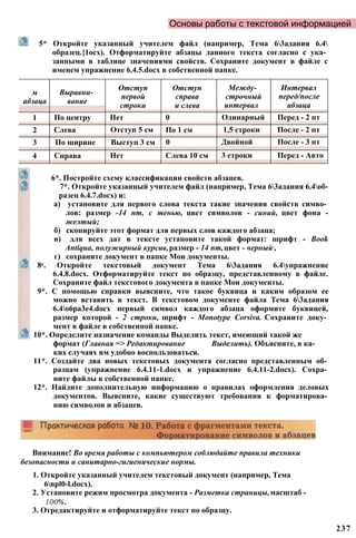 Основы работы с текстовой информацией
5* Откройте указанный учителем файл (например, Тема 63адания 6.4
образец.{1осх). Отформатируйте абзацы данного текста согласно с ука­
занными в таблице значениями свойств. Сохраните документ в файле с
именем упражнение 6.4.5.docx в собственной папке.
м
абзаца
Выравни­
вание
Отступ
первой
строки
Отступ
справа
и слева
Между­
строчный
интервал
Интервал
перед/после
абзаца
1 По центру Нет 0 Одинарный Перед - 2 пт
2 Слева Отступ 5 см По 1 см 1,5 строки После - 2 пт
3 По ширине Выступ 3 см 0 Двойной После - 3 пт
4 Справа Нет Слева 10 см 3 строки Перед - Авто
6*. Постройте схему классификации свойств абзацев.
7*. Откройте указанный учителем файл (например, Тема 63адания 6.4об-
разец 6.4.7.docx) и:
а) установите для первого слова текста такие значения свойств симво­
лов: размер -14 пт, с тенью, цвет символов - синий, цвет фона -
желтый;
б) скопируйте этот формат для первых слов каждого абзаца;
в) для всех дат в тексте установите такой формат: шрифт - Book
Antiqua, полужирный курсив,размер - 14 пт,цвет - черный-,
г) сохраните документ в папке Мои документы.
8е. Откройте текстовый документ Тема 63адания 6.4упражнение
6.4.8.docx. Отформатируйте текст по образцу, представленному в файле.
Сохраните файл текстового документа в папке Мои документы.
9*. С помощью справки выясните, что такое буквица и каким образом ее
можно вставить в текст. В текстовом документе файла Тема 63адания
6.4o6pa3e4.docx первый символ каждого абзаца оформите буквицей,
размер которой - 2 строки, шрифт - Monotype Corsiva. Сохраните доку­
мент в файле в собственной папке.
10*. Определите назначение команды Выделить текст, имеющий такой же
формат (Главная => Редактирование Выделить). Объясните, в ка­
ких случаях им удобно воспользоваться.
11*. Создайте два новых текстовых документа согласно представленным об­
разцам (упражнение 6.4.11-1.docx и упражнение 6.4.11-2.docx). Сохра­
ните файлы в собственной папке.
12*. Найдите дополнительную информацию о правилах оформления деловых
документов. Выясните, какие существуют требования к форматирова­
нию символов и абзацев.
237
Внимание! Во время работы с компьютером соблюдайте правила техники
безопасности и санитарно-гигиенические нормы.
1. Откройте указанный учителем текстовый документ (например, Тема
6npl0-l.docx).
2. Установите режим просмотра документа - Разметка страницы,масштаб -
100%.
3. Отредактируйте и отформатируйте текст по образцу.
 