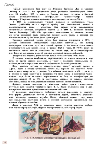 Глава1
Первый кинофильм был снят во Франции братьями Луи и Огюстом
Люмьер в 1888 г. Но официально датой рождения кинематографа счита­
ется 28 декабря 1895 г., когда в Париже впервые состоялся публичный
показ короткометражных кинофильмов «Синематографа братьев
Люмьер». В Украине первые кинофильмы начали снимать в начале XX в.
В 1877 г. американский ученый, инженер и изобретатель Томас
Эдисон (1847-1931) создал первый прибор для механической записи и
воспроизведения звука - фонограф. Для записи звука использовался
специальный цилиндр, покрытый воском. А в 1888 г. немецкий инженер
Эмиль Берлинер (1851-1929) предложил использовать в качестве носите­
ля звука цинковый диск, покрытый тонким слоем воска, и аппарат для
воспроизведения звука с этого диска - граммофон.
Принцип магнитной записи звука был впервые предложен в 1896 г.
датским инженером Вальдемаром Поульсеном (1869-1942). Его прибор
телеграфон записывал звук на стальной провод. А магнитная лента начала
использоваться для записи звука в начале 1920-х годов. В 1950-х годах на
магнитные ленты начали записывать не только звук, но и видеоизображе­
ние. Тогда же появляется и другой принцип магнитной записи - цифровой.
Лазерные (оптические) диски начали использовать в начале 1980-х годов.
В древние времена сообщения передавались от одного человека к дру­
гому во время устного разговора, а также с помощью специальных по­
сланцев, которые передавали важные сообщения на большие расстояния.
Всем известна легенда о древнегреческом воине* который принес в
Афины весть о победе греческого войска над персами под поселком Мара­
фон и упал замертво от усталости. Это событие произошло в 490 г. до н. э.,
и именно в честь мужества и выносливости этого воина в программу Олим­
пийских игр были включены соревнования по бегу на марафонскую ди­
станцию длиной 42 км 195 м (расстояние, которое, по легенде, пробежал
этот воин). Победа на этой дистанции является одной из самых почетных.
Древние воины извещали о появлении войск врага специальными
кострами или звуками барабанов (рис. 1.14). Звуки колоколов еще в дав­
ние времена извещали о радостных и печальных событиях.
С развитием письменности сообщения начали передавать в письмен­
ной форме. Доставляли письма и сообщения друзья, знакомые, специаль­
ные посланцы, почтовая служба. Кроме обычной почты, существовала
так называемая голубиная почта, в которой сообщения прикрепляли спе­
циально обученным голубям.
Лишь в середине XIX в. появились такие средства передачи сообще­
ний, как телеграф и телефон. Первый электромагнитный телеграф создал
24
 