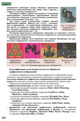 изображений используют разные объемные графические
примитивы (параллелепипед, куб, сферу, конус и другие) и
гладкие (сплайновые) поверхности.
Трехмерная графика широко используется в инженерном
проектировании, компьютерном моделировании физиче­
ских объектов и процессов, в мультипликации, кинематогра­
фии и компьютерных играх (рис. 7.4).
Еще одним видом компьютерной графики является
фрактальная графика. Фрактал (лат. fractus - составлен­
ный из фрагментов) - это графическое изображение, кото­
рое состоит из подобных между собой элементов. Сущест­
вует большое количество графических изображений, кото­
рые являются фракталами (рис. 7.5).
Построение фрактального изображения происходит по некоторым алгорит­
мам или путем автоматической генерации изображений, используя вычисления
по определенным формулам.
Фрактальную графику часто применяют для создания абстрактных или реа­
листичных изображений, в развлекательных программах.
Классификация и возможности систем обработки
графических изображений
Создание и обработка компьютерных графических изображений осуще­
ствляется с использованием специальных программ, которые называются
системами обработки графических изображений (графическими програм­
мами). Они относятся к классу прикладного программного обеспечения.
Графические программы подразделяются на такие виды:
• графические редакторы, которые, в свою очередь, делятся на:
♦ редакторы растровой графики, например Paint, Adobe Photoshop,
Corel Photo Paint;
♦ редакторы векторной графики, например CorelDraw, Adobe
Illustrator, Adobe Freehand;
♦ редакторы трехмерной графики, например 3D Studio Max, Maya;
♦ редакторы фрактальной графики, например IFS Builder, Chaos,
Apophysis;
♦ редакторы для создания анимации, например Adobe Flash, Ammo,
Animation Works Interactive;
• программы для просмотра графических изображений, например
Программа для просмотра изображений и факсов из стандартного
комплекта программ Windows, Microsoft Office Picture Manager паке­
та программ Microsoft Office, ACDSee;
242
Глава7
 