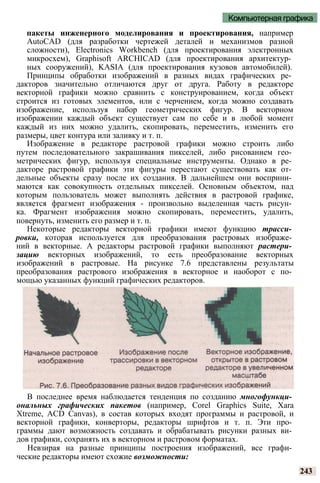 Компьютерная графика
пакеты инженерного моделирования и проектирования, например
AutoCAD (для разработки чертежей деталей и механизмов разной
сложности), Electronics Workbench (для проектирования электронных
микросхем), Graphisoft ARCHICAD (для проектирования архитектур­
ных сооружений), KASIA (для проектирования кузовов автомобилей).
Принципы обработки изображений в разных видах графических ре­
дакторов значительно отличаются друг от друга. Работу в редакторе
векторной графики можно сравнить с конструированием, когда объект
строится из готовых элементов, или с черчением, когда можно создавать
изображение, используя набор геометрических фигур. В векторном
изображении каждый объект существует сам по себе и в любой момент
каждый из них можно удалить, скопировать, переместить, изменить его
размеры, цвет контура или заливку и т. п.
Изображение в редакторе растровой графики можно строить либо
путем последовательного закрашивания пикселей, либо рисованием гео­
метрических фигур, используя специальные инструменты. Однако в ре­
дакторе растровой графики эти фигуры перестают существовать как от­
дельные объекты сразу после их создания. В дальнейшем они восприни­
маются как совокупность отдельных пикселей. Основным объектом, над
которым пользователь может выполнять действия в растровой графике,
является фрагмент изображения - произвольно выделенная часть рисун­
ка. Фрагмент изображения можно скопировать, переместить, удалить,
повернуть, изменить его размер и т. п.
Некоторые редакторы векторной графики имеют функцию трасси­
ровки, которая используется для преобразования растровых изображе­
ний в векторные. А редакторы растровой графики выполняют растери­
зацию векторных изображений, то есть преобразование векторных
изображений в растровые. На рисунке 7.6 представлены результаты
преобразования растрового изображения в векторное и наоборот с по­
мощью указанных функций графических редакторов.
В последнее время наблюдается тенденция по созданию многофункци­
ональных графических пакетов (например, Corel Graphics Suite, Xara
Xtreme, ACD Canvas), в состав которых входят программы и растровой, и
векторной графики, конверторы, редакторы шрифтов и т. п. Эти про­
граммы дают возможность создавать и обрабатывать рисунки разных ви­
дов графики, сохранять их в векторном и растровом форматах.
Невзирая на разные принципы построения изображений, все графи­
ческие редакторы имеют схожие возможности:
243
 