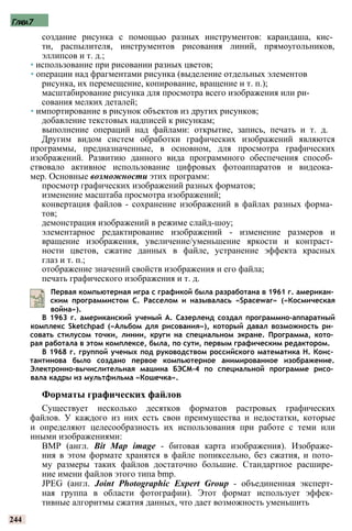 Глава7
создание рисунка с помощью разных инструментов: карандаша, кис­
ти, распылителя, инструментов рисования линий, прямоугольников,
эллипсов и т. д.;
• использование при рисовании разных цветов;
• операции над фрагментами рисунка (выделение отдельных элементов
рисунка, их перемещение, копирование, вращение и т. п.);
масштабирование рисунка для просмотра всего изображения или ри­
сования мелких деталей;
• импортирование в рисунок объектов из других рисунков;
добавление текстовых надписей к рисункам;
выполнение операций над файлами: открытие, запись, печать и т. д.
Другим видом систем обработки графических изображений являются
программы, предназначенные, в основном, для просмотра графических
изображений. Развитию данного вида программного обеспечения способ­
ствовало активное использование цифровых фотоаппаратов и видеока­
мер. Основные возможности этих программ:
просмотр графических изображений разных форматов;
изменение масштаба просмотра изображений;
конвертация файлов - сохранение изображений в файлах разных форма­
тов;
демонстрация изображений в режиме слайд-шоу;
элементарное редактирование изображений - изменение размеров и
вращение изображения, увеличение/уменьшение яркости и контраст­
ности цветов, сжатие данных в файле, устранение эффекта красных
глаз и т. п.;
отображение значений свойств изображения и его файла;
печать графического изображения и т. д.
Первая компьютерная игра с графикой была разработана в 1961 г. американ­
ским программистом С. Расселом и называлась «Spacewar» («Космическая
война»).
В 1963 г. американский ученый А. Сазерленд создал программно-аппаратный
комплекс Sketchpad («Альбом для рисования»), который давал возможность ри­
совать стилусом точки, линии, круги на специальном экране. Программа, кото­
рая работала в этом комплексе, была, по сути, первым графическим редактором.
В 1968 г. группой ученых под руководством российского математика Н. Конс­
тантинова было создано первое компьютерное анимированное изображение.
Электронно-вычислительная машина БЭСМ-4 по специальной программе рисо­
вала кадры из мультфильма «Кошечка».
Форматы графических файлов
Существует несколько десятков форматов растровых графических
файлов. У каждого из них есть свои преимущества и недостатки, которые
и определяют целесообразность их использования при работе с теми или
иными изображениями:
BMP (англ. Bit Map image - битовая карта изображения). Изображе­
ния в этом формате хранятся в файле попиксельно, без сжатия, и пото­
му размеры таких файлов достаточно большие. Стандартное расшире­
ние имени файлов этого типа bmp.
JPEG (англ. Joint Photographic Expert Group - объединенная эксперт­
ная группа в области фотографии). Этот формат использует эффек­
тивные алгоритмы сжатия данных, что дает возможность уменьшить
244
 