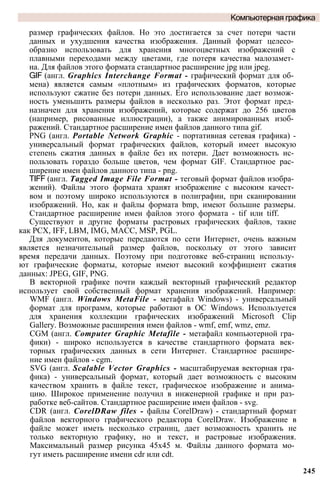 размер графических файлов. Но это достигается за счет потери части
данных и ухудшения качества изображения. Данный формат целесо­
образно использовать для хранения многоцветных изображений с
плавными переходами между цветами, где потеря качества малозамет­
на. Для файлов этого формата стандартное расширение jpg или jpeg.
GIF (англ. Graphics Interchange Format - графический формат для об­
мена) является самым «плотным» из графических форматов, которые
используют сжатие без потери данных. Его использование дает возмож­
ность уменьшить размеры файлов в несколько раз. Этот формат пред­
назначен для хранения изображений, которые содержат до 256 цветов
(например, рисованные иллюстрации), а также анимированных изоб­
ражений. Стандартное расширение имен файлов данного типа gif.
PNG (англ. Portable Network Graphic - портативная сетевая графика) -
универсальный формат графических файлов, который имеет высокую
степень сжатия данных в файле без их потери. Дает возможность ис­
пользовать гораздо больше цветов, чем формат GIF. Стандартное рас­
ширение имен файлов данного типа - png.
TIFF (англ. Tagged Image File Format - теговый формат файлов изобра­
жений). Файлы этого формата хранят изображение с высоким качест­
вом и поэтому широко используются в полиграфии, при сканировании
изображений. Но, как и файлы формата bmp, имеют большие размеры.
Стандартное расширение имен файлов этого формата - tif или tiff.
Существуют и другие форматы растровых графических файлов, такие
как PCX, IFF, LBM, IMG, МАСС, MSP, PGL.
Для документов, которые передаются по сети Интернет, очень важным
является незначительный размер файлов, поскольку от этого зависит
время передачи данных. Поэтому при подготовке веб-страниц использу­
ют графические форматы, которые имеют высокий коэффициент сжатия
данных: JPEG, GIF, PNG.
В векторной графике почти каждый векторный графический редактор
использует свой собственный формат хранения изображений. Например:
WMF (англ. Windows MetaFile - метафайл Windows) - универсальный
формат для программ, которые работают в ОС Windows. Используется
для хранения коллекции графических изображений Microsoft Clip
Gallery. Возможные расширения имен файлов - wmf, emf, wmz, emz.
CGM (англ. Computer Graphic Metafile - метафайл компьютерной гра­
фики) - широко используется в качестве стандартного формата век­
торных графических данных в сети Интернет. Стандартное расшире­
ние имен файлов - cgm.
SVG (англ. Scalable Vector Graphics - масштабируемая векторная гра­
фика) - универсальный формат, который дает возможность с высоким
качеством хранить в файле текст, графическое изображение и анима­
цию. Широкое применение получил в инженерной графике и при раз­
работке веб-сайтов. Стандартное расширение имен файлов - svg.
CDR (англ. CorelDRaw files - файлы CorelDraw) - стандартный формат
файлов векторного графического редактора CorelDraw. Изображение в
файле может иметь несколько страниц, дает возможность хранить не
только векторную графику, но и текст, и растровые изображения.
Максимальный размер рисунка 45x45 м. Файлы данного формата мо­
гут иметь расширение имени cdr или cdt.
Компьютерная графика
245
 