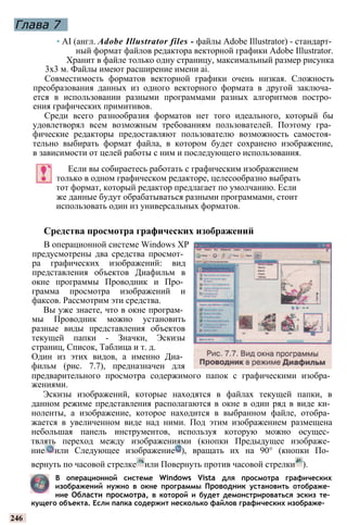 Глава 7
• AI (англ. Adobe Illustrator files - файлы Adobe Illustrator) - стандарт­
ный формат файлов редактора векторной графики Adobe Illustrator.
Хранит в файле только одну страницу, максимальный размер рисунка
3x3 м. Файлы имеют расширение имени ai.
Совместимость форматов векторной графики очень низкая. Сложность
преобразования данных из одного векторного формата в другой заключа­
ется в использовании разными программами разных алгоритмов постро­
ения графических примитивов.
Среди всего разнообразия форматов нет того идеального, который бы
удовлетворял всем возможным требованиям пользователей. Поэтому гра­
фические редакторы предоставляют пользователю возможность самостоя­
тельно выбирать формат файла, в котором будет сохранено изображение,
в зависимости от целей работы с ним и последующего использования.
Если вы собираетесь работать с графическим изображением
только в одном графическом редакторе, целесообразно выбрать
тот формат, который редактор предлагает по умолчанию. Если
же данные будут обрабатываться разными программами, стоит
использовать один из универсальных форматов.
Средства просмотра графических изображений
В операционной системе Windows ХР
предусмотрены два средства просмот­
ра графических изображений: вид
представления объектов Диафильм в
окне программы Проводник и Про­
грамма просмотра изображений и
факсов. Рассмотрим эти средства.
Вы уже знаете, что в окне програм­
мы Проводник можно установить
разные виды представления объектов
текущей папки - Значки, Эскизы
страниц, Список, Таблица и т. д.
Один из этих видов, а именно Диа­
фильм (рис. 7.7), предназначен для
предварительного просмотра содержимого папок с графическими изобра­
жениями.
Эскизы изображений, которые находятся в файлах текущей папки, в
данном режиме представления располагаются в окне в один ряд в виде ки­
ноленты, а изображение, которое находится в выбранном файле, отобра­
жается в увеличенном виде над ними. Под этим изображением размещена
небольшая панель инструментов, используя которую можно осущес­
твлять переход между изображениями (кнопки Предыдущее изображе­
ние или Следующее изображение ), вращать их на 90° (кнопки По­
вернуть по часовой стрелке или Повернуть против часовой стрелки ).
В операционной системе Windows Vista для просмотра графических
изображений нужно в окне программы Проводник установить отображе­
ние Области просмотра, в которой и будет демонстрироваться эскиз те­
кущего объекта. Если папка содержит несколько файлов графических изображе-
246
 