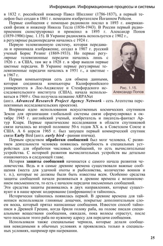 в 1832 г. российский инженер Павел Шиллинг (1786-1837), а первый те­
лефон был создан в 1861 г. немецким изобретателем Йоганном Рейсом.
Первые сообщения с помощью радиоволн послал в 1893 г. американ­
ский физик и инженер Никола Тесла (1856-1943). В России первый радио­
приемник сконструировал и применил в 1895 г. Александр Попов
(1859-1906) (рис. 1.15). В Украине радиосвязь используется с 1902 г.,
Информация. Информационные процессы и системы
а регулярные радиопередачи начались с 1924 г.
Первую телевизионную систему, которая передава­
ла и принимала изображение, создал в 1907 г. русский
ученый Борис Розинг (1869-1933). Но первые регу­
лярные телевизионные передачи начались лишь с
1926 г. в США, там же в 1928 г. в эфир вышли первые
цветные передачи. В Украине первые регулярные те­
левизионные передачи начались в 1951 г., а цветные -
в 1967 г.
Первая компьютерная сеть для обмена данными,
которая соединила компьютеры Калифорнийского
университета в Лос-Анджелесе и Стенфордского ис­
следовательского института (США), начала использо­
ваться в 1969 г. Она получила название ARPANet
(англ. Advanced Research Project Agency Network - сеть Агентства перс­
пективных исследовательских проектов).
Впервые идею использования искусственных космических спутников
Земли для организации глобальной системы связи сформулировал в ок­
тябре 1945 г. английский ученый, изобретатель и писатель-фантаст Ар­
тур Кларк. Первые практические исследования в области спутниковой
связи начались во второй половине 50-х годов XX в. в Советском Союзе и
США. А 6 апреля 1965 г. был запущен первый коммерческий спутник
связи Early Bird (англ. early bird - ранняя птичка).
Первым средством обработки сообщений был мозг человека. С разви­
тием деятельности человека появилась потребность в специальных уст­
ройствах для обработки числовых сообщений, то есть вычислительные
устройства. С историей развития вычислительных устройств вы детально
ознакомитесь в следующей главе.
История защиты сообщений начинается с самого начала развития че­
ловечества. Ведь и в самые древние времена существовали важные сооб­
щения (места для удачной охоты и рыболовства, количество воинов и
т. п.), которые не должны были быть известны всем. Особенно средства
защиты сообщений начали развиваться в древние времена с возникнове­
нием письменности, то есть с началом передачи письменных сообщений.
Эти средства защиты развивались в двух направлениях, которые сущест­
вуют и в наше время: кодирование (шифрование) и тайнопись.
Исторически тайнопись появилась первой. В древние времена для тай­
нописи использовали глиняные дощечки, покрытые дополнительным сло­
ем воска, который прятал написанные сообщения. Известен способ тайно­
писи в Древней Греции, когда брили голову раба, на голове писали специ­
альными веществами сообщения, ожидали, пока волосы отрастут, после
чего посылали этого раба по нужному адресу для передачи сообщения.
Использовали также специальные чернила, которые делали сообще­
ния невидимыми в обычных условиях и проявлялись только в специаль­
ных условиях, например при нагревании.
25
 