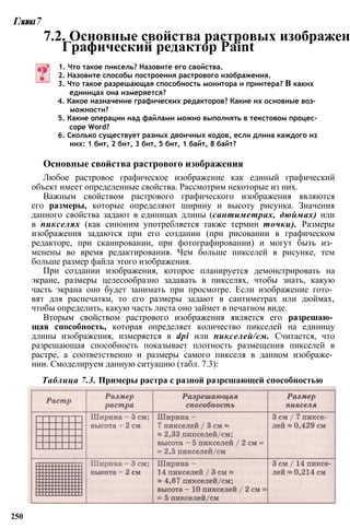 Глава7
7.2. Основные свойства растровых изображен
Графический редактор Paint
1. Что такое пиксель? Назовите его свойства.
2. Назовите способы построения растрового изображения.
3. Что такое разрешающая способность монитора и принтера? В каких
единицах она измеряется?
4. Какое назначение графических редакторов? Какие их основные воз­
можности?
5. Какие операции над файлами можно выполнять в текстовом процес­
соре Word?
6. Сколько существует разных двоичных кодов, если длина каждого из
них: 1 бит, 2 бит, 3 бит, 5 бит, 1 байт, 8 байт?
Основные свойства растрового изображения
Любое растровое графическое изображение как единый графический
объект имеет определенные свойства. Рассмотрим некоторые из них.
Важным свойством растрового графического изображения являются
его размеры, которые определяют ширину и высоту рисунка. Значения
данного свойства задают в единицах длины (сантиметрах, дюймах) или
в пикселях (как синоним употребляется также термин точки). Размеры
изображения задаются при его создании (при рисовании в графическом
редакторе, при сканировании, при фотографировании) и могут быть из­
менены во время редактирования. Чем больше пикселей в рисунке, тем
больше размер файла этого изображения.
При создании изображения, которое планируется демонстрировать на
экране, размеры целесообразно задавать в пикселях, чтобы знать, какую
часть экрана оно будет занимать при просмотре. Если изображение гото­
вят для распечатки, то его размеры задают в сантиметрах или дюймах,
чтобы определить, какую часть листа оно займет в печатном виде.
Вторым свойством растрового изображения является его разрешаю­
щая способность, которая определяет количество пикселей на единицу
длины изображения, измеряется в dpi или пикселей/см. Считается, что
разрешающая способность показывает плотность размещения пикселей в
растре, а соответственно и размеры самого пикселя в данном изображе­
нии. Смоделируем данную ситуацию (табл. 7.3):
Таблица 7.3. Примеры растра с разной разрешающей способностью
250
 
