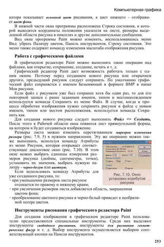 катора показывает основной цвет рисования, а цвет нижнего - отобража­
ет цвет фона.
В нижней части окна программы расположена Строка состояния, в кото­
рой выводятся координаты положения указателя на листе, размеры выде­
ленной области рисунка в пикселях и другие дополнительные сообщения.
Вид окна программы Paint можно изменить, воспользовавшись меню
Вид: убрать Палитру цветов, Панель инструментов, Строку состояния. Это
меню также содержит команду изменения масштаба отображения рисунка.
Работа с графическими файлами
В графическом редакторе Paint можно выполнять такие операции над
файлами, как открытие, сохранение, создание, печать и т. д.
Графический редактор Paint дает возможность работать только с од­
ним окном. Поэтому перед созданием нового рисунка или открытием
другого, предыдущий рисунок следует сохранить. По умолчанию графи­
ческий файл сохраняется с именем Безымянный в формате BMP в папке
Мои рисунки.
Если файл с рисунком уже был сохранен хотя бы один раз, то для его
повторной записи с ранее заданным именем, типом и местонахождением
используется команда Сохранить из меню Файл. В случае, когда в про­
цессе обработки изображения нужно сохранить рисунок в файле с новым
именем, типом или местом расположения, используется команда Сохра­
нить как.
Для создания нового рисунка следует выполнить Файл => Создать.
После этого в Рабочей области окна появится лист прямоугольной формы,
на котором и будет создаваться изображение.
Размеры листа можно изменить перетягиванием маркеров изменения
размера (рис. 7.9, 5) в нужном направлении. Эту же операцию можно так­
же выполнить, используя команду Атрибуты
из меню Рисунок, которая открывает соответ­
ствующее диалоговое окно (рис. 7.10). В этом
окне можно выбрать единицы измерения раз­
меров рисунка (дюймы, сантиметры, точки),
установить их значения, выбрать нужную па­
литру - черно-белую или цветную.
Если использовать команду Атрибуты для
уже созданного рисунка, то:
• при уменьшении размеров листа рисунок
отсекается по правому и нижнему краям;
• при увеличении размеров листа добавляется область, закрашенная
цветом фона;
• преобразование цветного рисунка в черно-белый приведет к необрати­
мой потере цветов.
Инструменты рисования графического редактора Paint
Для создания изображения в графическом редакторе Paint пользова­
телю предоставляются специальные инструменты. Среди них выделяют
инструменты свободного рисования, инструменты для рисования геомет­
рических фигур и т. д. Выбор инструмента осуществляется выбором соот­
ветствующей кнопки на Панели инструментов.
Компьютерная графика
253
 