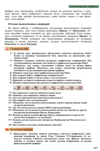 Компьютерная графика
Выбрав этот инструмент, необходимо указать на рисунке пиксель с нуж­
ным цветом. Цвет выбранного пикселя будет установлен как основной
цвет, если при выборе использовалась левая кнопка мыши, и как фоно­
вый - если правая.
Отмена выполненных операций
Во время работы с изображением последнюю выполненную операцию
можно отменить. Для этого нужно выполнить Правка => Отменить. Та­
ким способом можно отменить до трех последних действий. Если опера­
цию отменили ошибочно, то ее можно восстановить командой Правка =>
Повторить. Чтобы отменить все выполненные операции по созданию
рисунка и начать рисовать сначала, следует воспользоваться командой
Очистить из меню Рисунок.
257
1°. К какому виду программного обеспечения относится программа Paint?
Какие ее основные возможности? Как запустить на выполнение про­
грамму Paint?
2*. Опишите основные свойства растровых графических изображений. Как
устанавливаются значения этих свойств в графическом редакторе Paint?
3*. Объясните, как влияет уменьшение глубины цвета на размер файла
растровой графики. Объясните, как влияет увеличение разрешающей
способности на размер файла растровой графики.
4*. Опишите структуру окна графического редактора Paint.
5°. Как открыть файл с графическим изображением?
6°. Как сохранить файл в той же папке с тем же именем?
7е. Приведите алгоритм сохранения открытого файла с новым именем.
8°. Назовите приведенные инструменты графического редактора Paint:
9°. Как нарисовать отрезок; прямоугольник; овал?
10*. Опишите, как нарисовать кривую линию.
11°. Для чего предназначена дополнительная панель?
12°. Как выбрать цвет для рисования?
13*. Объясните, чем отличается использование левой и правой кнопки мыши
во время рисования.
14е. Для чего используется клавиша Shift во время рисования.
15*. Объясните, чем отличается использование цветов для Ластика от других
инструментов рисования (Кисти, Карандаша).
16*. Почему во время заливки фигуры иногда закрашиваются и другие об­
ласти? Как исправить эту ситуацию?
17*. В каких случаях используют инструмент Выбор цветов? Как им пользо­
ваться?
18°. Как отменить последнее выполненное действие?
1*. Просмотрите значения свойств указанных учителем графических изоб­
ражений (например, из папки Тема 73адания 7.2Упражнение 1), ис­
пользуя команду Свойства контекстного меню этих файлов. Заполните
таблицу и сделайте вывод, как влияет размер изображения на размер
файла растровой графики.
 