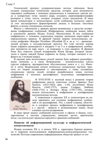 Глава 1
Технический прогресс усовершенствовал методы тайнописи. Были
созданы специальные технические средства, которые дали возможность
передавать сообщения с помощью радиосигнала в специально сжатом ви­
де в конкретную точку земного шара, создавать сверхмикрофотографии
размером с точку текста, которые содержат сотни документов. В наше
время компьютеров и компьютерных сетей сообщения пытаются скрыть
за счет нестандартного форматирования дисков, в больших текстовых
файлах, в потоке электронных сигналов.
Вместе с тайнописью с древних времен развивались и средства кодиро­
вания (шифрования) сообщений. Шифрованные сообщения можно найти
в документах древних Индии, Египта, Месопотамии. В них сообщения
шифровались в основном изменением порядка написания иероглифов по
определенному правилу. В Древней Греции широко использовалась си­
стема шифровки «Квадрат Полибия» (Полибий (II в. до н. э.) - древнегре­
ческий историк и государственный деятель). По этой системе каждая
буква алфавита размещается в квадрате 5 на 5 и в шифрованном сообще­
нии заменяется на пару чисел - ее координат в этом квадрате. В Древнем
Риме был известен способ кодирования Юлия Цезаря, который заклю­
чался в замене каждой буквы алфавита на букву, которая смещена в ал­
фавите на 3 позиции вперед.
В средние века использовали способ замены букв алфавита разнообраз­
ными значками, а в эпоху Возрождения - вспомогательные тексты
(другие алфавиты, предварительно обусловленные книги и т. п.). Имен­
но в эпоху Возрождения начали печататься специальные научные трак­
таты по теории кодирования и декодирования, а также создавались
специальные группы людей, которые разрабатывали новые системы
шифрования и пытались расшифровать полученные зашифрованные
сообщения.
В XVII-XVIII в. весомый вклад в развитие теории
шифрования внесли известные ученые француз Блез
Паскаль (1623-1662) (рис. 1.16), англичанин Исаак
Ньютон (1642-1727), немцы Готфрид Лейбниц
(1646-1716) и Леонард Эйлер (1707-1783), которые
начали использовать в шифровании и дешифровании
математические методы.
С появлением в середине XX в. компьютеров их на­
чали применять для создания шифрованных сообще­
ний и их расшифровки. Это, с одной стороны, облегчи­
ло и ускорило процесс шифрования и дешифрования,
а с другой - привело к возникновению новых, более
сложных систем кодирования.
В наше время защиту сообщений используют в офисах и банках, госу­
дарственных и частных учреждениях, воинских частях, практически
везде, где используют процессы передачи и хранения сообщений.
Понятие об информационной культуре и информатической
компетентности
Вторая половина XX в. и начало XXI в. характерны бурным развити­
ем и широким использованием информационно-коммуникационных тех­
нологий. Поэтому современное информационное общество требует от его
26
 