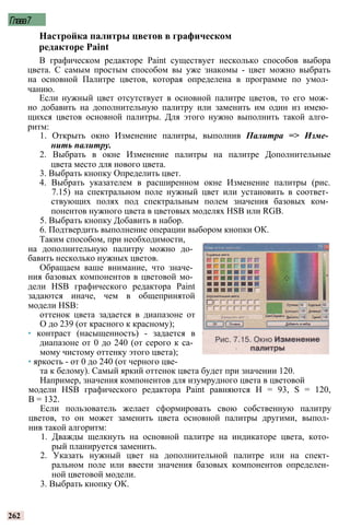 Глава7
Настройка палитры цветов в графическом
редакторе Paint
В графическом редакторе Paint существует несколько способов выбора
цвета. С самым простым способом вы уже знакомы - цвет можно выбрать
на основной Палитре цветов, которая определена в программе по умол­
чанию.
Если нужный цвет отсутствует в основной палитре цветов, то его мож­
но добавить на дополнительную палитру или заменить им один из имею­
щихся цветов основной палитры. Для этого нужно выполнить такой алго­
ритм:
1. Открыть окно Изменение палитры, выполнив Палитра => Изме­
нить палитру.
2. Выбрать в окне Изменение палитры на палитре Дополнительные
цвета место для нового цвета.
3. Выбрать кнопку Определить цвет.
4. Выбрать указателем в расширенном окне Изменение палитры (рис.
7.15) на спектральном поле нужный цвет или установить в соответ­
ствующих полях под спектральным полем значения базовых ком­
понентов нужного цвета в цветовых моделях HSB или RGB.
5. Выбрать кнопку Добавить в набор.
6. Подтвердить выполнение операции выбором кнопки ОК.
Таким способом, при необходимости,
на дополнительную палитру можно до­
бавить несколько нужных цветов.
Обращаем ваше внимание, что значе­
ния базовых компонентов в цветовой мо­
дели HSB графического редактора Paint
задаются иначе, чем в общепринятой
модели HSB:
оттенок цвета задается в диапазоне от
О до 239 (от красного к красному);
• контраст (насыщенность) - задается в
диапазоне от 0 до 240 (от серого к са­
мому чистому оттенку этого цвета);
• яркость - от 0 до 240 (от черного цве­
та к белому). Самый яркий оттенок цвета будет при значении 120.
Например, значения компонентов для изумрудного цвета в цветовой
модели HSB графического редактора Paint равняются Н = 93, S = 120,
В = 132.
Если пользователь желает сформировать свою собственную палитру
цветов, то он может заменить цвета основной палитры другими, выпол­
нив такой алгоритм:
1. Дважды щелкнуть на основной палитре на индикаторе цвета, кото­
рый планируется заменить.
2. Указать нужный цвет на дополнительной палитре или на спект­
ральном поле или ввести значения базовых компонентов определен­
ной цветовой модели.
3. Выбрать кнопку ОК.
262
 