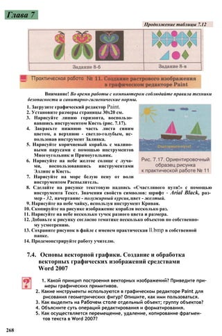 Глава 7
Продолжение таблицы 7.12
Внимание! Во время работы с компьютером соблюдайте правила техники
безопасности и санитарно-гигиенические нормы.
1. Загрузите графический редактор Paint.
2. Установите размеры страницы 30x20 см.
3. Нарисуйте линию горизонта, воспользо­
вавшись инструментом Кисть (рис. 7.17).
4. Закрасьте нижнюю часть листа синим
цветом, а верхнюю - светло-голубым, ис­
пользовав инструмент Заливка.
5. Нарисуйте коричневый корабль с малино­
выми парусами с помощью инструментов
Многоугольник и Прямоугольник.
6. Нарисуйте на небе желтое солнце с луча­
ми, воспользовавшись инструментами
Эллипс и Кисть.
7. Нарисуйте на море белую пену от волн
инструментом Распылитель.
8. Сделайте на рисунке текстовую надпись «Счастливого пути!» с помощью
инструмента Текст. Значения свойств символов: шрифт - Arial Black, раз­
мер - 32, начертание - полужирный курсив,цвет - желтый.
9. Нарисуйте на небе чайку, используя инструмент Кривая.
10. Скопируйте на рисунке изображение корабля несколько раз.
11. Нарисуйте на небе несколько тучек разного цвета и размера.
12. Добавьте к рисунку согласно тематике несколько объектов по собственно­
му усмотрению.
13. Сохраните рисунок в файле с именем практическая ll.bmp в собственной
папке.
14. Продемонстрируйте работу учителю.
1. Какой принцип построения векторных изображений? Приведите при­
меры графических примитивов.
2. Какие инструменты используются в графическом редакторе Paint для
рисования геометрических фигур? Опишите, как ими пользоваться.
3. Как выделить на Рабочем столе отдельный объект; группу объектов?
4. Объясните суть операций редактирования и форматирования.
5. Как осуществляется перемещение, удаление, копирование фрагмен­
тов текста в Word 2007?
268
7.4. Основы векторной графики. Создание и обработка
векторных графических изображений средствами
Word 2007
 