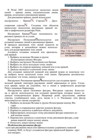 Компьютерная графика
В Word 2007 используется несколько видов
линий - прямая линия, соединительная линия,
кривая, полилиния и рисованная кривая.
Для рисования прямых линий используют
инструменты - Прямая , Стрелка , Двух­
сторонняя стрелка . Создание этих объектов
происходит аналогично рисованию прямой ли­
нии в графическом редакторе Paint.
Инструмент Кривая дает возможность на­
рисовать кривую по ее узлам.
Инструмент Полилиния используется для
создания ломаных линий и рисованных кривых.
В процессе рисования этих линий задаются их
узлы, которые в дальнейшем можно использо­
вать для редактирования этих линий.
Алгоритм создания ломаной или произволь­
ной кривой:
1. Выбрать на вкладке Вставка в группе
Иллюстрации кнопку Фигуры.
2. Выбрать инструмент Полилиния или Кривая.
3. Выбрать на листе исходную точку линии.
4. Выбрать по очереди вершины ломаной или узлы кривой.
5. Дважды щелкнуть в конечной точке линии.
Для создания замкнутой ломаной или кривой нужно ее конечную точ­
ку выбрать возле начальной точки этой линии. Программа автоматичес­
ки соединит эти точки, замкнув линию.
Инструмент Рисованная кривая используется для создания произ­
вольной кривой, имитируя рисование линий карандашом от руки. Созда­
ется кривая таким же способом, что и линия в графическом редакторе
Paint с помощью Карандаша.
Инструменты групп Основные фигуры, Фигурные стрелки, Блок-схе­
ма и другие используются для создания примитивов, которые имеют за­
данную геометрическую форму. Например: ромб, треугольник, двойная
стрелка, улыбающееся лицо, дуга, месяц и т. п. Рисование этих фигур
выполняется по такому алгоритму:
1. Выбрать на вкладке Вставка в группе Иллюстрации кнопку Фи­
гуры.
2. Выбрать в открывшемся перечне нужную фигуру.
3. Перевести указатель в рабочую область документа.
4. Зафиксировать начальную точку рисования фигуры нажатием ле­
вой кнопки мыши.
5. Переместить указатель в конечную точку рисования фигуры, удер­
живая нажатой левую кнопку мыши.
6. Отпустить левую кнопку мыши.
Особенности рисования фигур:
• если при рисовании овала или прямоугольника удерживать нажатой
клавишу Shift, то будут создаваться фигуры правильной формы - круг
или квадрат;
271
 