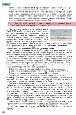Глава 7
При создании графического изображения в
Word 2007 удобно пользоваться сеткой, кото­
рая дает возможность регулировать размеры
графических объектов, упрощает рисование
прямых линий и выравнивание объектов. Для
отображения сетки нужно на вкладке Вид в
группе Показать или скрыть установить мет­
ку флажка Сетка (рис. 7.23). Шаг сетки можно изменить в диалоговом
окне Привязка к сетке, которое открывается так: Разметка страницы =>
Упорядочить => Выровнять => Параметры сетки.
Линии сетки отображаются на экране только в режиме просмотра Раз-
метка страницы и не печатаются при выводе документа на печать. Для то­
го чтобы скрыть сетку, нужно снять метку соответствующего флажка.
Когда изображение, которое создается, состоит из нескольких фигур,
то желательно размещать его на полотне, которое представляет собой спе­
циально выделенную область документа. Полотно устанавливает разме­
ры изображения на странице, помогает упорядочивать объекты изобра­
жения, осуществлять редактирование всего изображения. Создают по­
лотно до начала рисования по такому алгоритму:
1. Выбрать место на странице, где будут создаваться изображения.
2. Выбрать на вкладке Вставка в группе Иллюстрации кнопку Фигуры.
3. Выбрать в приведенном списке команду Новое полотно.
Размеры полотна можно изменить с помощью маркеров изменения
размеров. Значения других свойств полотна (заливки, расположения,
масштаба и т. п.) можно изменить в окне Формат полотна, которое от­
крывается с помощью контекстного меню этого объекта.
Соединительная линия - это линия, которая соединяет две фигуры на
изображении. Присоединяются концы соединительной линии только к
тем местам фигур, которые обозначены маркерами соединения (малень­
кие голубые квадратики, которые расположены на контуре фигуры).
Присоединенные концы соединительной линии отмечаются красными
кружочками, а неприсоединенные - зеленым. При перемещении соеди­
ненных фигур соединительные линии остаются присоединенными к фи­
гурам и перемещаются вместе с ними. Создавать соединительные линии
можно только для фигур, которые размещены на полотне.
Разные виды соединительных линий - с уступом со стрелками и без
стрелок, скругленные без стрелок и со стрелками - создаются с помощью
шести соответствующих инструментов по такому ал­
горитму:
272
использование клавиши Shift при построении линий и стрелок огра­
ничивает углы наклона объектов величинами, кратными 15°;
рисование фигур при нажатой клавише Ctrl создает фигуру от центра;
если нужно последовательно нарисовать несколько объектов одного
вида, то соответствующий инструмент следует выбрать правой кноп­
кой, зафиксировав таким образом данный режим рисования. Создав
все нужные объекты, следует нажать клавишу Esc.
Для создания мелких деталей изображения рекомендуется
увеличить масштаб отображения документа.
 