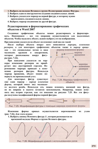 Компьютерная графика
1. Выбрать на вкладке Вставка в группе Иллюстрации кнопку Фигуры.
2. Выбрать один из инструментов создания соединительных линий.
3. Выбрать указателем маркер на первой фигуре, к которому нужно
присоединить соединительную линию.
4. Выбрать маркер соединения на другой фигуре.
Редактирование и форматирование графических
объектов в Word 2007
Созданные графические объекты можно редактировать и форматиро­
вать. Напоминаем - все эти операции осуществляются для выделенных
объектов. Чтобы выделить объект, нужно выбрать его на изображении.
При наведении указателя на объект он изменяет свой вид на такой
После выбора объекта вокруг него появляются маркеры, изменения
размеров, а для некоторых графических объектов также и маркер враще­
ния - это специальные метки в виде
маленьких кружков и квадратиков,
которые расположены вокруг фигу­
ры (рис. 7.24).
При наведении указателя на мар­
керы изменения размеров он приоб­
ретает вид двусторонней стрелки. Пе­
ремещение маркера приводит к изме­
нению размеров фигуры. Используя
маркер вращения, объект можно по­
вернуть на произвольный угол.
Для некоторых фигур существует
еще один маркер - маркер изменения
формы, который имеет вид маленько­
го желтого ромба. Используя его, можно изменять внешний вид фигур,
но их ширина и высота остаются неизменными. Например, можно изме­
нить вид острия стрелки, как это показано на рисунке 7.25. Все эти фигу­
ры получены модификацией формы первой фигуры.
Изменение формы кривых осуществляется перемещением их узлов
(рис. 7.26). Для этого нужно:
1. Выбрать кнопку Изменить фигуру J , которая размещается на
временной вкладке Формат в группе Вставить фигуры.
273
 