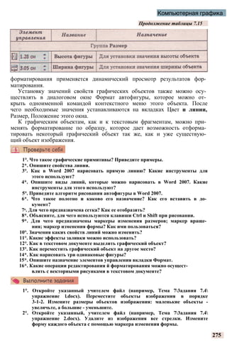 Компьютерная графика
Продолжение таблицы 7.15
форматирования применяется динамический просмотр результатов фор­
матирования.
Установку значений свойств графических объектов также можно осу­
ществлять в диалоговом окне Формат автофигуры, которое можно от­
крыть одноименной командой контекстного меню этого объекта. После
чего необходимые значения устанавливаются на вкладках Цвет и линии,
Размер, Положение этого окна.
К графическим объектам, как и к текстовым фрагментам, можно при­
менять форматирование по образцу, которое дает возможность отформа­
тировать некоторый графический объект так же, как и уже существую­
щий объект изображения.
275
1°. Что такое графические примитивы? Приведите примеры.
2*. Опишите свойства линии.
3°. Как в Word 2007 нарисовать прямую линию? Какие инструменты для
этого используют?
4*. Опишите виды линий, которые можно нарисовать в Word 2007. Какие
инструменты для этого используют?
5°. Приведите алгоритм рисования автофигуры в Word 2007.
6*. Что такое полотно и каково его назначение? Как его вставить в до­
кумент?
7е. Для чего предназначена сетка? Как ее отобразить?
8*. Объясните, для чего используются клавиши Ctrl и Shift при рисовании.
9*. Для чего предназначены маркеры изменения размеров; маркер враще­
ния; маркер изменения формы? Как ими пользоваться?
10°. Значения каких свойств линий можно изменить?
11°. Какие эффекты заливки можно использовать?
12°. Как в текстовом документе выделить графический объект?
13°. Как переместить графический объект на другое место?
14*. Как нарисовать три одинаковые фигуры?
15*. Опишите назначение элементов управления вкладки Формат.
16*. Какие операции редактирования й форматирования можно осущест­
влять с векторными рисунками в текстовом документе?
1°. Откройте указанный учителем файл (например, Тема 73адания 7.4
упражнение l.docx). Переместите объекты изображения в порядке
3-1-2. Измените размеры объектов изображения: маленькие объекты -
увеличьте, а большие - уменьшите.
2°. Откройте указанный, учителем файл (например, Тема 73адания 7.4
упражнение 2.docx). Удалите из изображения все стрелки. Измените
форму каждого объекта с помощью маркера изменения формы.
 