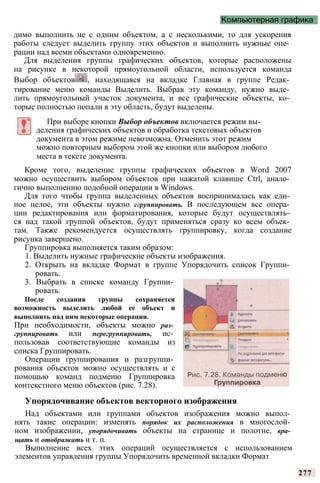Компьютерная графика
димо выполнить не с одним объектом, а с несколькими, то для ускорения
работы следует выделить группу этих объектов и выполнить нужные опе­
рации над всеми объектами одновременно.
Для выделения группы графических объектов, которые расположены
на рисунке в некоторой прямоугольной области, используется команда
Выбор объектов , находящаяся на вкладке Главная в группе Редак­
тирование меню команды Выделить. Выбрав эту команду, нужно выде­
лить прямоугольный участок документа, и все графические объекты, ко­
торые полностью попали в эту область, будут выделены.
При выборе кнопки Выбор объектов включается режим вы­
деления графических объектов и обработка текстовых объектов
документа в этом режиме невозможна. Отменить этот режим
можно повторным выбором этой же кнопки или выбором любого
места в тексте документа.
Кроме того, выделение группы графических объектов в Word 2007
можно осуществить выбором объектов при нажатой клавише Ctrl, анало­
гично выполнению подобной операции в Windows.
Для того чтобы группа выделенных объектов воспринималась как еди­
ное целое, эти объекты нужно сгруппировать. В последующем все опера­
ции редактирования или форматирования, которые будут осуществлять­
ся над такой группой объектов, будут применяться сразу ко всем объек­
там. Также рекомендуется осуществлять группировку, когда создание
рисунка завершено.
Группировка выполняется таким образом:
1. Выделить нужные графические объекты изображения.
2. Открыть на вкладке Формат в группе Упорядочить список Группи­
ровать.
3. Выбрать в списке команду Группи­
ровать.
После создания группы сохраняется
возможность выделить любой ее объект и
выполнить над ним некоторые операции.
При необходимости, объекты можно раз­
группировать или перегруппировать, ис­
пользовав соответствующие команды из
списка Группировать.
Операции группирования и разгруппи­
рования объектов можно осуществлять и с
помощью команд подменю Группировка
контекстного меню объектов (рис. 7.28).
Упорядочивание объектов векторного изображения
Над объектами или группами объектов изображения можно выпол­
нять такие операции: изменять порядок их расположения в многослой­
ном изображении, упорядочивать объекты на странице и полотне, вра­
щать и отображать и т. п.
Выполнение всех этих операций осуществляется с использованием
элементов управления группы Упорядочить временной вкладки Формат
277
 