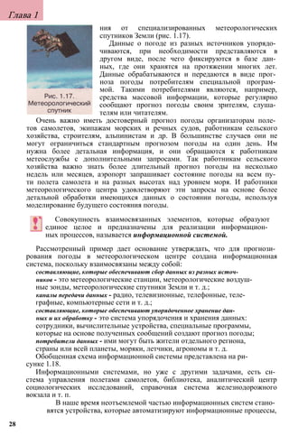 Глава 1
ния от специализированных метеорологических
спутников Земли (рис. 1.17).
Данные о погоде из разных источников упорядо­
чиваются, при необходимости представляются в
другом виде, после чего фиксируются в базе дан­
ных, где они хранятся на протяжении многих лет.
Данные обрабатываются и передаются в виде прог­
ноза погоды потребителям специальной програм­
мой. Такими потребителями являются, например,
средства массовой информации, которые регулярно
сообщают прогноз погоды своим зрителям, слуша­
телям или читателям.
Очень важно иметь достоверный прогноз погоды организаторам поле­
тов самолетов, экипажам морских и речных судов, работникам сельского
хозяйства, строителям, альпинистам и др. В большинстве случаев они не
могут ограничиться стандартным прогнозом погоды на один день. Им
нужна более детальная информация, и они обращаются к работникам
метеослужбы с дополнительными запросами. Так работникам сельского
хозяйства важно знать более длительный прогноз погоды на несколько
недель или месяцев, аэропорт запрашивает состояние погоды на всем пу­
ти полета самолета и на разных высотах над уровнем моря. И работники
метеорологического центра удовлетворяют эти запросы на основе более
детальной обработки имеющихся данных о состоянии погоды, используя
моделирование будущего состояния погоды.
Совокупность взаимосвязанных элементов, которые образуют
единое целое и предназначены для реализации информацион­
ных процессов, называется информационной системой.
Рассмотренный пример дает основание утверждать, что для прогнози­
рования погоды в метеорологическом центре создана информационная
система, поскольку взаимосвязаны между собой:
составляющие, которые обеспечивают сбор данных из разных источ­
ников - это метеорологические станции, метеорологические воздуш­
ные зонды, метеорологические спутники Земли и т. д.;
каналы передачи данных - радио, телевизионные, телефонные, теле­
графные, компьютерные сети и т. д.;
составляющие, которые обеспечивают упорядоченное хранение дан­
ных и их обработку - это система упорядочения и хранения данных:
сотрудники, вычислительные устройства, специальные программы,
которые на основе полученных сообщений создают прогноз погоды;
потребители данных - ими могут быть жители отдельного региона,
страны или всей планеты, моряки, летчики, агрономы и т. д.
Обобщенная схема информационной системы представлена на ри­
сунке 1.18.
Информационными системами, но уже с другими задачами, есть си­
стема управления полетами самолетов, библиотека, аналитический центр
социологических исследований, справочная система железнодорожного
вокзала и т. п.
В наше время неотъемлемой частью информационных систем стано­
вятся устройства, которые автоматизируют информационные процессы,
28
 