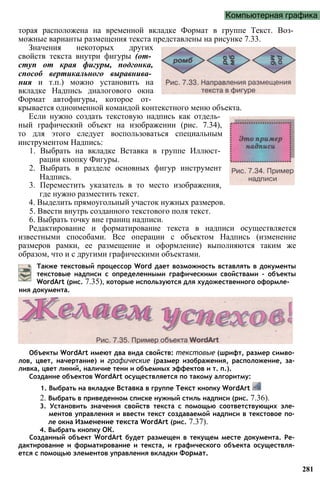 Компьютерная графика
торая расположена на временной вкладке Формат в группе Текст. Воз­
можные варианты размещения текста представлены на рисунке 7.33.
Значения некоторых других
свойств текста внутри фигуры (от­
ступ от края фигуры, подгонка,
способ вертикального выравнива­
ния и т.п.) можно установить на
вкладке Надпись диалогового окна
Формат автофигуры, которое от­
крывается одноименной командой контекстного меню объекта.
Если нужно создать текстовую надпись как отдель­
ный графический объект на изображении (рис. 7.34),
то для этого следует воспользоваться специальным
инструментом Надпись:
1. Выбрать на вкладке Вставка в группе Иллюст­
рации кнопку Фигуры.
2. Выбрать в разделе основных фигур инструмент
Надпись.
3. Переместить указатель в то место изображения,
где нужно разместить текст.
4. Выделить прямоугольный участок нужных размеров.
5. Ввести внутрь созданного текстового поля текст.
6. Выбрать точку вне границ надписи.
Редактирование и форматирование текста в надписи осуществляется
известными способами. Все операции с объектом Надпись (изменение
размеров рамки, ее размещение и оформление) выполняются таким же
образом, что и с другими графическими объектами.
281
Также текстовый процессор Word дает возможность вставлять в документы
текстовые надписи с определенными графическими свойствами - объекты
WordArt (рис. 7.35), которые используются для художественного оформле­
ния документа.
Объекты WordArt имеют два вида свойств: текстовые (шрифт, размер симво­
лов, цвет, начертание) и графические (размер изображения, расположение, за­
ливка, цвет линий, наличие тени и объемных эффектов и т. п.).
Создание объектов WordArt осуществляется по такому алгоритму:
1. Выбрать на вкладке Вставка в группе Текст кнопку WordArt
2. Выбрать в приведенном списке нужный стиль надписи (рис. 7.36).
3. Установить значения свойств текста с помощью соответствующих эле­
ментов управления и ввести текст создаваемой надписи в текстовое по­
ле окна Изменение текста WordArt (рис. 7.37).
4. Выбрать кнопку ОК.
Созданный объект WordArt будет размещен в текущем месте документа. Ре­
дактирование и форматирование и текста, и графического объекта осуществ