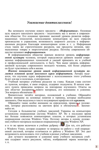 Уважаемые девятиклассники!
Вы начинаете изучение нового предмета - «Информатика». Основная
цель каждого школьного предмета - подготовить вас к жизни в современ­
ном обществе. Его основные признаки: высокий уровень развития инфор­
мационных технологий, использование компьютеров во всех отраслях
производства и управления, возможность широкого доступа к информа­
ционным ресурсам благодаря компьютерным сетям и т. д. Информация
стала таким же стратегическим ресурсом, как продукты питания, про­
мышленные товары и энергетические ресурсы. Поэтому современное об­
щество называют информационным.
В информационном обществе важным является уровень информаци­
онной культуры человека, который определяется уровнем знаний совре­
менных информационных технологий и умений применять их в учебной
и профессиональной деятельности, в быту. Чем выше уровень информа­
ционной культуры современного молодого человека, тем более уверенно
он будет чувствовать себя в жизни.
Именно повышение уровня вашей информационной культуры яв­
ляется основной целью школьного курса информатики. Авторы наде­
ются, что изучение курса информатики с использованием этого учебника
будет для вас и полезным, и интересным.
Учебный материал учебника разделен на главы. Каждая глава состоит
из пунктов, которые, в свою очередь, содержат подпункты. В начале каж­
дого пункта приведены вопросы на повторение изученного. Ответы на
них облегчат восприятие нового материала, его понимание и усвоение.
Эти вопросы обозначены .
Внимательно читайте материал, изложенный в учебнике. Обращайте
особое внимание на основные понятия и термины, которые необходимо
запомнить. Они выделены в тексте полужирным шрифтом или курсивом.
Обращайте также особое внимание на определения, правила и положе­
ния, которые расположены на цветном фоне и обозначены . Запоми­
найте их.
Сегодня в большинстве учебных заведений Украины на компьютерах
установлена операционная система Windows ХР. Но в последнее время
все больше появляется компьютерных классов, в которых установлена
операционная система Windows Vista. Поэтому авторы в основу изложе­
ния учебного материала положили операционную систему Windows ХР,
и в то же время включили в учебник рубрику « Для тех, кто работает
с Windows Vista», которая содержит те вопросы по работе с этой операци­
онной системой, которые отличаются от работы с Windows ХР. Это дает
возможность использовать этот учебник в разных учебных заведениях.
Для лучшего восприятия и усвоения вами учебного материала учеб­
ник содержит много рисунков, таблиц, изображений экрана монитора и
т. п.
3
 