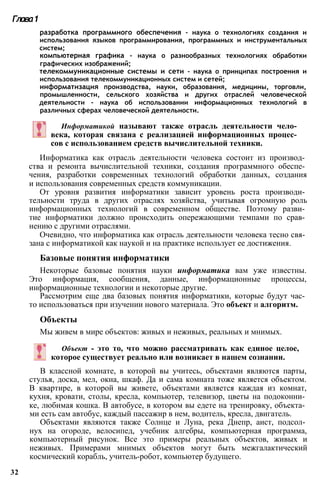 разработка программного обеспечения - наука о технологиях создания и
использования языков программирования, программных и инструментальных
систем;
компьютерная графика - наука о разнообразных технологиях обработки
графических изображений;
телекоммуникационные системы и сети - наука о принципах построения и
использования телекоммуникационных систем и сетей;
информатизация производства, науки, образования, медицины, торговли,
промышленности, сельского хозяйства и других отраслей человеческой
деятельности - наука об использовании информационных технологий в
различных сферах человеческой деятельности.
Глава1
Информатикой называют также отрасль деятельности чело­
века, которая связана с реализацией информационных процес­
сов с использованием средств вычислительной техники.
Информатика как отрасль деятельности человека состоит из производ­
ства и ремонта вычислительной техники, создания программного обеспе­
чения, разработки современных технологий обработки данных, создания
и использования современных средств коммуникации.
От уровня развития информатики зависит уровень роста производи­
тельности труда в других отраслях хозяйства, учитывая огромную роль
информационных технологий в современном обществе. Поэтому разви­
тие информатики должно происходить опережающими темпами по срав­
нению с другими отраслями.
Очевидно, что информатика как отрасль деятельности человека тесно свя­
зана с информатикой как наукой и на практике использует ее достижения.
Базовые понятия информатики
Некоторые базовые понятия науки информатика вам уже известны.
Это информация, сообщения, данные, информационные процессы,
информационные технологии и некоторые другие.
Рассмотрим еще два базовых понятия информатики, которые будут час­
то использоваться при изучении нового материала. Это объект и алгоритм.
Объекты
Мы живем в мире объектов: живых и неживых, реальных и мнимых.
Объект - это то, что можно рассматривать как единое целое,
которое существует реально или возникает в нашем сознании.
В классной комнате, в которой вы учитесь, объектами являются парты,
стулья, доска, мел, окна, шкаф. Да и сама комната тоже является объектом.
В квартире, в которой вы живете, объектами является каждая из комнат,
кухня, кровати, столы, кресла, компьютер, телевизор, цветы на подоконни­
ке, любимая кошка. В автобусе, в котором вы едете на тренировку, объекта­
ми есть сам автобус, каждый пассажир в нем, водитель, кресла, двигатель.
Объектами являются также Солнце и Луна, река Днепр, аист, подсол­
нух на огороде, велосипед, учебник алгебры, компьютерная программа,
компьютерный рисунок. Все это примеры реальных объектов, живых и
неживых. Примерами мнимых объектов могут быть межгалактический
космический корабль, учитель-робот, компьютер будущего.
32
 