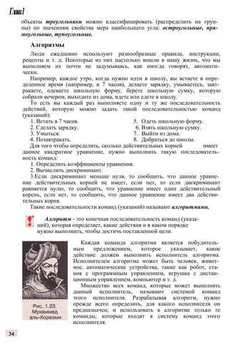 Глава1
объекты треугольники можно классифицировать (распределить на груп­
пы) по значениям свойства мера наибольшего угла: остроугольные, пря­
моугольные, тупоугольные.
Алгоритмы
Люди ежедневно используют разнообразные правила, инструкции,
рецепты и т. д. Некоторые из них настолько вошли в нашу жизнь, что мы
выполняем их почти не задумываясь, как иногда говорят, автомати­
чески.
Например, каждое утро, когда нужно идти в школу, вы встаете в опре­
деленное время (например, в 7 часов), делаете зарядку, умываетесь, завт­
ракаете, одеваете школьную форму, берете школьную сумку, которую
собрали вечером, выходите из дома, идете или едете в школу.
То есть вы каждый раз выполняете одну и ту же последовательность
действий, которую можно задать такой последовательностью команд
(указаний):
1. Встать в 7 часов. 5. Одеть школьную форму.
2. Сделать зарядку. 6. Взять школьную сумку.
3. Умыться. 7. Выйти из дома.
4. Позавтракать. 8. Добраться до школы.
Для того чтобы определить, сколько действительных корней имеет
данное квадратное уравнение, нужно выполнить такую последователь­
ность команд:
1. Определить коэффициенты уравнения.
2. Вычислить дискриминант.
3.Если дискриминант меньше нуля, то сообщить, что данное уравне­
ние действительных корней не имеет, если нет, то если дискриминант
равняется нулю, то сообщить, что уравнение имеет один действительный
корень, если нет, то сообщить, что данное уравнение имеет два действи­
тельных корня.
Такие последовательности команд (указаний) называют алгоритмами.
Алгоритм - это конечная последовательность команд (указа­
ний), которая определяет, какие действия и в каком порядке
нужно выполнить, чтобы достичь поставленной цели.
Каждая команда алгоритма является побудитель­
ным предложением, которое указывает, какое
действие должен выполнить исполнитель алгоритма.
Исполнителем алгоритма может быть человек, живот­
ное, автоматические устройства, такие как робот, ста­
нок с программным управлением, игрушка с дистан­
ционным управлением, компьютер и т. д.
Множество всех команд, которые может выполнять
данный исполнитель, называют системой команд
этого исполнителя. Разрабатывая алгоритм, нужно
прежде всего определить, для какого исполнителя он
предназначен, и использовать в алгоритме только те
команды, которые входят в систему команд этого
исполнителя.
34
 