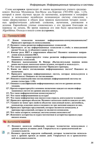 1°. Назовите носители сообщений, которые человечество использовало с
древних времен до наших дней. Упорядочьте их в хронологической по­
следовательности .
2*. Назовите средства передачи сообщений, которые человечество использо­
вало с древних времен до наших дней. Упорядочьте их в хронологичес­
кой последовательности.
35
1°. Какие технологии называют информационно-коммуникационными?
Приведите примеры их использования.
2°. Назовите этапы развития информационных технологий.
3*. Применяете ли вы информационные технологии в учебе; в повседневной
жизни? Если да, то объясните какие и как.
4*. Какова роль ИКТ в современном обществе? Назовите основные направ­
ления использования ИКТ.
5*. Назовите и охарактеризуйте этапы развития информационно-коммуни­
кационных технологий.
6*. Поясните высказывание Н. Винера «Вычислительная машина ценна
ровно настолько, насколько ценен человек, который ее использует».
7°. Что такое информационная система? Приведите примеры.
8е. Какие вы знаете составляющие информационных систем? Поясните их
назначение.
9*. Приведите примеры информационных систем, которые используются в
вашей школе. Опишите их составляющие.
10*. Поясните взаимодействие составляющих информационной системы на
основе схемы (рис. 1.18).
11*. Опишите классификацию информационных систем по уровню автома­
тизации.
12*. Кратко охарактеризуйте основное назначение каждого из видов инфор­
мационных систем по уровню анализа данных.
13е. Что такое информатическая компетентность?
14*. Что такое информационная культура?
15*. Что такое информатика как наука и как отрасль деятельности человека?
16°. Приведите примеры объектов. Назовите несколько свойств каждого из них.
17°. Укажите не менее трех свойств объектов: населенный пункт, автомобиль,
компьютер, классная доска и назовите по три значения каждого из них.
18°. Приведите примеры предложений, которые являются командами, и
примеры предложений, которые не являются командами.
19°. Что такое алгоритм; команда; система команд исполнителя?
20*. Вспомните алгоритмы из курса математики и алгоритмы-правила укра­
инского языка.
Слово алгоритм происходит от имени выдающегося ученого средневе­
кового Востока Мухаммеда бен-Мусы аль-Хорезми (783-850) (рис. 1.23),
который в своих научных трудах по математике, астрономии и географии
описал и использовал индийскую позиционную систему счисления, а
также сформулировал в общем виде правила выполнения четырех основ­
ных арифметических действий: сложения, вычитания, умножения и
деления. Европейские ученые ознакомились с его трудами благодаря их
переводу на латынь. Во время перевода его имя было представлено как
Algorithmus. Отсюда и пошло слово алгоритм.
Информация. Информационные процессы и системы
 